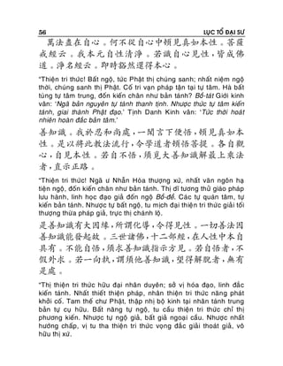 56

LUÏC TOÅ ÑAÏI SÖ

萬法盡在自心。何不從自心中頓見真如本性。菩薩
戒經云。我本元自性清淨。若識自心見性，
皆成佛
道。淨名經云。即時豁然還得本心。
“Thieän tri thöùc! Baát ngoä, töù c Phaät thò chuùng sanh; nhaát nieäm ngoä
thôøi, chuùng sanh thò Phaät. Coá tri vaïn phaùp taän taïi töï taâm. Haø baá t
tuøng töï taâm trung, ñoán kieán chaân nhö baûn taùnh? Boà-taùt Giôùi kinh
vaân: ‘Ngaõ baûn nguyeân töï taùnh thanh tònh. Nhöôï c thöùc töï taâm kieán
taùnh, giai thaønh Phaät ñaïo.’ Tònh Danh Kinh vaân: ‘Töùc thôøi hoaù t
nhieân hoaøn ñaéc baûn taâ m.’

善知識。我於忍和尚處，
一聞言下便悟，
頓見真如本
性。是以將此教法流行，
令學道者頓悟菩提。各自觀
心，
自見本性。若自不悟，
須覓大善知識解最上乘法
者，
直示正路。
“Thieän tri thöù c! Ngaõ ö Nhaãn Hoøa thöôïng xöù, nhaát vaên ngoân haï
tieän ngoä, ñoán kieán chaân nhö baûn taùnh. Thò dó töông thöû giaùo phaùp
löu haønh, linh hoïc ñaïo giaû ñoán ngoä Boà-ñeà. Caù c töï quaùn taâm, töï
kieán baûn taùnh. Nhöôï c töï baát ngoä, tu mòch ñaïi thieä n tri thöù c giaû i toái
thöôïng thöø a phaùp giaû, tröï c thò chaùnh loä.

是善知識有大因緣，
所謂化導，
令得見性。一切善法因
善知識能發起故。三世諸佛，
十二部經，
在人性中本自
具有。不能自悟，
須求善知識指示方見。若自悟者，
不
假外求。若一向執，
謂須他善知識，
望得解脫者，
無有
是處。
“Thò thieän tri thöù c höõu ñaïi nhaân duyeân; sôû vò hoùa ñaïo, linh ñaé c
kieán taùnh. Nhaát thieá t thieän phaùp , nhaân thieän tri thöùc naên g phaùt
khôûi coá. Tam theá chö Phaät, thaäp nhò boä kinh taïi nhaân taùnh trung
baûn töï cuï höõu. Baát naêng töï ngoä, tu caàu thieän tri thöùc chæ thò
phöông kieán. Nhöôïc töï ngoä giaû, baát giaû ngoaï i caàu. Nhöôï c nhaát
höôùng chaáp, vò tu tha thieän tri thöùc voïng ñaé c giaûi thoaùt giaû, voâ
höõu thò xöù .

 