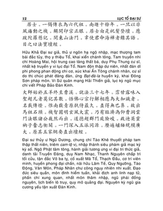 12

LUÏC TOÅ ÑAÏI SÖ

居士。一偈傳衣為六代祖。南遯十餘年。一旦以非
風旛動之機。觸開印宗正眼。居士由是祝髮登壇。應
跋陀羅懸記。開東山法門。韋使君命海禪者錄其語。
目之曰法寶壇經。
Höõu Khaû Ñaïi sö giaû, thuû ö ngoân haï ngoä nhaäp, maïc thöôïng tam
baùi ñaé c tuû y, thoï y thieäu Toå, khai xieån chaùnh toâng. Tam truyeàn nhi
chí Hoaøng Mai, hoäi trung cao taêng thaá t baù, duy Phuï Thung cö só,
nhaát keä truyeàn y vi luï c ñaï i Toå. Nam ñoän thaäp dö nieân, nhaát ñaùn dó
phi phong phan ñoäng chi cô, xuù c khai AÁn Toâng chaùnh nhaõn, cö só
do thò chuù c phaùt ñaêng ñaøn , öùng Baït-ñaø-la huyeà n kyù, khai Ñoâng
Sôn phaùp moân. Vi Söù quaân maïng Haû i Thieàn giaû, luï c kyø nguõ muïc
chi vieát Phaùp Baûo Ñaøn Kinh.

大師始於五羊終至曹溪。說法三十七年。霑甘露味入
聖超凡者莫記其數。悟佛心宗行解相應為大知識者。
名載傳燈。惟南嶽青原執侍最久。盡得無巴鼻。故出
馬祖石頭。機智圓明玄風大震。乃有臨濟溈仰曹洞雲
門法眼諸公巍然而出。道德超群門庭險峻。啟迪英靈
衲子奮志衝關。一門深入五派同源。歷遍罏錘規模廣
大。原其五家綱要盡出壇經。
Ñaïi sö thuûy ö Nguõ Döông, chung chí Taøo Kheâ thuyeát phaùp tam
thaäp thaát nieân, trieâm cam-loä vò, nhaäp thaùnh sieâu phaøm giaû maïc kyù
kyø soá. Ngoä Phaät taâm toâng, haønh giaû i töông öng vi ñaïi tri thöùc giaû,
danh taû i Truyeàn Ñaêng, duy Nam Nhaïc, Thanh Nguyeân chaáp trì
toái cöûu, taän ñaéc Voâ ba tî, coá xuaát Maõ Toå, Thaïch Ñaàu, cô trí vieân
minh, huyeàn phong ñaï i chaán, naõi höõu Laâm Teá, Quy Ngöôõng, Taøo
Ñoäng, Vaân Moân, Phaùp Nhaõn chö coâng nguy nhieân nhi xuaát. Ñaïo
ñöùc sieâu quaàn, moân ñình hieåm tuaán , khaûi ñòch anh linh naïp töû,
phaán chí xung quan, nhaát moân thaâm nhaäp, nguõ phaù i ñoàng
nguyeân, lòch bieán loâ truy, quy moâ quaûn g ñaïi. Nguyeân kyø nguõ gia
cöông yeáu taän xuaát Ñaøn Kinh.

 