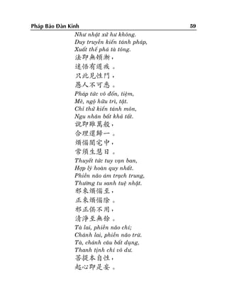 Phaùp Baûo Ñaøn Kinh
Nhö nhaät xöû hö khoâng.
Duy truyeàn kieán taùnh phaùp,
Xuaát theá phaù taø toâng.

法即無頓漸，
迷悟有遲疾。
只此見性門 ，
愚人不可悉。
Phaùp töùc voâ ñoán, tieäm,
Meâ, ngoä höõu trì, taät.
Chæ thöû kieán taùnh moân,
Ngu nhaân baát khaû taát.

說即雖萬般，
合理還歸一。
煩惱闇宅中，
常須生慧日。
Thuyeát töùc tuy vaïn ban,
Hôïp lyù hoaøn quy nhaát.
Phieàn naõo aùm traïch trung,
Thöôøng tu sanh tueä nhaät.

邪來煩惱至，
正來煩惱除。
邪正俱不用，
清淨至無餘。
Taø lai, phieàn naõo chí;
Chaùnh lai, phieàn naõo tröø.
Taø, chaùnh caâu baát duïng,
Thanh tònh chí voâ dö.

菩提本自性，
起心即是妄。

59

 