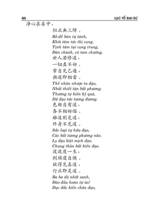 60

LUÏC TOÅ ÑAÏI SÖ

淨心在妄中，
但正無三障。
Boà-ñeà baûn töï taùnh,
Khôûi taâm töùc thò voïng.
Tònh taâm taïi voïng trung,
Ñaûn chaùnh, voâ tam chöôùng.

世人若修道，
一切盡不妨。
常自見己過 ，
與道即相當。
Theá nhaân nhöôïc tu ñaïo,
Nhaát thieát taän baát phöông.
Thöôøng töï kieán kyû quaù,
Döõ ñaïo töùc töông ñöông.

色類自有道，
各不相妨惱。
離道別覓道，
終身不見道。
Saéc loaïi töï höõu ñaïo,
Caùc baát töông phöông naõo.
Ly ñaïo bieät mòch ñaïo.
Chung thaân baát kieán ñaïo.

波波度一生，
到頭還自懊。
欲得見真道 ，
行正即是道。
Ba ba ñoä nhaát sanh,
Ñaùo ñaàu hoaøn töï aùo!
Duïc ñaéc kieán chaân ñaïo,

 
