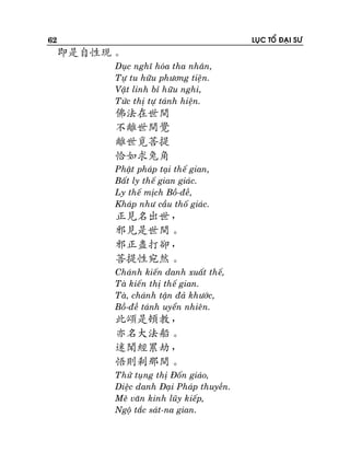 62

LUÏC TOÅ ÑAÏI SÖ

即是自性現。
Duïc nghó hoùa tha nhaân,
Töï tu höõu phöông tieän.
Vaät linh bæ höõu nghi,
Töùc thò töï taùnh hieän.

佛法在世間
不離世間覺
離世覓菩提
恰如求兔角
Phaät phaùp taïi theá gian,
Baát ly theá gian giaùc.
Ly theá mòch Boà-ñeà,
Khaùp nhö caàu thoá giaùc.

正見名出世，
邪見是世間。
邪正盡打卻，
菩提性宛然。
Chaùnh kieán danh xuaát theá,
Taø kieán thò theá gian.
Taø, chaùnh taän ñaû khöôùc,
Boà-ñeà taùnh uyeån nhieân.

此頌是頓教，
亦名大法船。
迷聞經累劫，
悟則剎那間。
Thöû tuïng thò Ñoán giaùo,
Dieäc danh Ñaïi Phaùp thuyeàn.
Meâ vaên kinh luõy kieáp,
Ngoä taéc saùt-na gian.

 