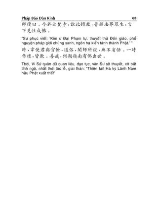 Phaùp Baûo Ñaøn Kinh

63

師復曰。今於大梵寺，
說此頓教，
普願法界眾生，
言
下見性成佛。
“Sö phuïc vieát : ‘Kim ö Ñaïi Phaïm töï, thuyeát thöû Ñoán giaùo, phoå
nguyeän phaùp giôù i chuùng sanh, ngoân haï kieán taùnh thaønh Phaä t.’ ”

時，
韋使君與官僚，
道俗，
聞師所說，
無不省悟。一時
作禮，
皆歎。善哉，
何期嶺南有佛出世。
Thôøi, Vi Söù quaân döõ quan lieâu, ñaïo tuïc, vaên Sö sôû thuyeát, voâ baát
tænh ngoä, nhaá t thôøi taù c leã, giai thaùn: “Thieän tai! Haø kyø Laõnh Nam
höõu Phaät xuaát theá!”

 