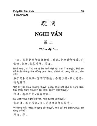 75

Phaùp Baûo Ñaøn Kinh
 HAÙN VAÊN

疑問
NGHI VAÁN
第三
Phaåm ñeä tam

一日。韋刺史為師設大會齋。齋訖，
刺史請師陞座，
同
官僚，
士庶，
肅容再拜。問曰。
Nhaát nhaät, Vi Thöù söû vò Sö thieát ñaï i hoäi trai. Trai ngaät, Thöù söû
thænh Sö thaêng toøa, ñoàng quan lieâu , só thöù tuùc dong taùi baù i, vaán
vieá t:

弟子聞和尚說法，
實不可思議。今有少疑，
願大慈悲，
特為解說。
“Ñeä töû vaên Hoøa thöôïng thuyeát phaùp, thaät baát khaû tö nghò. Kim
höõu thieåu nghi, nguyeän ñaïi töø bi, ñaëc vò giaûi thuyeát.”

師曰。有疑即問，
吾當為說。
Sö vieát: “Höõu nghi töù c vaán, ngoâ ñöông vò thuyeát.”

韋公曰。和尚所說，
可不是達磨大師宗旨乎。
Vi coâng vieá t: “Hoøa thöôïng sôû thuyeát, khaû baá t thò Ñaït-ma Ñaïi sö
toâng chæ hoà?”

師曰。是。

 