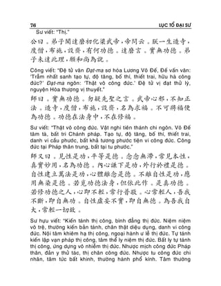 76

Sö vieát: “Thò.”

LUÏC TOÅ ÑAÏI SÖ

公曰。弟子聞達磨初化梁武帝，
帝問云。朕一生造寺，
度僧，
布施，
設齋，
有何功德。達磨言。實無功德。弟
子未達此理，
願和尚為說。
Coâng vieá t: “Ñeä töû vaên Ñaït-ma sô hoùa Löông Voõ Ñeá, Ñeá vaán vaân:
‘Traãm nhaát sanh taïo töï, ñoä taêng, boá thí, thieát trai, höõu haø coâng
ñöùc?’ Ñaï t-ma ngoân: ‘Thaät voâ coâng ñöùc.’ Ñeä töû vò ñaït thöû lyù,
nguyeän Hoøa thöôïng vò thuyeát.”

師曰。實無功德。勿疑先聖之言。武帝心邪，
不知正
法。造寺，
度僧，
布施，
設齋，
名為求福。不可將福便
為功德。功德在法身中，
不在修福。
Sö vieát: “Thaät voâ coâng ñöù c. Vaät nghi tieân thaùnh chi ngoân. Voõ Ñeá
taâm taø , baát tri Chaùnh phaùp. Taïo töï , ñoä taêng, boá thí, thieá t trai,
danh vi caàu phöôùc, baát khaû töông phöôù c tieän vi coâng ñöùc. Coâng
ñöùc taïi Phaùp thaân trung, baát taï i tu phöôù c.”

師又曰。見性是功，
平等是德。念念無滯，
常見本性，
真實妙用，
名為功德。內心謙下是功，
外行於禮是德。
自性建立萬法是功，
心體離念是德。不離自性是功，
應
用無染是德。若覓功德法身，
但依此作。是真功德。
若修功德之人，
心即不輕，
常行普敬。心常輕人，
吾我
不斷，
即自無功。自性虛妄不實，
即自無德。為吾我自
大，
常輕一切故。
Sö höïu vieát: “Kieán taùnh thò coâng, bình ñaúng thò ñöùc. Nieäm nieäm
voâ treä, thöôøng kieán baûn taùn h, chaân thaät dieäu duï ng, danh vi coâng
ñöùc. Noäi taâm khieâm haï thò coâng, ngoaïi haønh ö leã thò ñöùc. Töï taùnh
kieán laäp vaïn phaùp thò coâng, taâm theå ly nieäm thò ñöùc. Baát ly töï taùnh
thò coâng, öùng döïng voâ nhieãm thò ñöùc. Nhöôïc mòch coâng ñöùc Phaùp
thaân, ñaûn y thöû taùc, thò chaân coâng ñöùc. Nhöôïc tu coâng ñöùc chi
nhaân, taâm töùc baát khinh, thöôøng haønh phoå kính. Taâm thöôøng

 