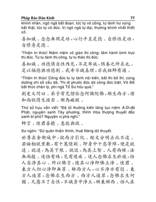 77
Phaùp Baûo Ñaøn Kinh
khinh nhaân , ngoâ ngaõ baá t ñoaïn, töùc töï voâ coâng, töï taùnh hö voïng
baát thaät, töù c töï voâ ñöù c. Vò ngoâ ngaõ töï ñaïi, thöôøng khinh nhaát thieá t
coá.

善知識。念念無間是功，
心行平直是德。自修性是功，
自修身是德。
“Thieän tri thöùc! Nieäm nieäm voâ giaùn thò coâng; taâ m haønh bình tröïc
thò ñöùc. Töï tu taùnh thò coâng, töï tu thaân thò ñöùc.

善知識。功德須自性內見，
不是布施，
供養之所求也。
是以福德與功德別。武帝不識真理，
非我祖師有過。
“Thieän tri thöùc! Coâng ñöùc tu töï taùnh noäi kieán , baát thò boá thí, cuùng
döôøng chi sôû caàu daõ. Thò dó phöôù c ñöùc döõ coâng ñöùc bieät. Voõ Ñeá
baát thöù c chaân lyù, phi ngaõ Toå Sö höõu quaù.”

刺史又問曰。弟子常見僧俗念阿彌陀佛，
願生西方，
請
和尚說得生彼否。願為破疑。
Thöù söû höïu vaán vieá t: “Ñeä töû thöôøng kieán taêng tuïc nieäm A-Di-ñaø
Phaät, nguyeän sanh Taây phöông, thænh Hoøa thöôïng thuyeát ñaéc
sanh bæ phuû? Nguyeän vò phaù nghi.”

師言。使君善聽。惠能與說。
Sö ngoân: “Söù quaân thieän thính, Hueä Naêng döõ thuyeát.

世尊在舍衛城中，
說西方引化。經文分明去此不遠。
若論相說里數，
有十萬億剎。即身中十惡等障，
便是說
遠。說遠，
為其下根。說近，
為其上智。人有兩種，
法
無兩般。迷悟有殊，
見有遲疾。迷人念佛求生於彼，
悟
人自淨其心。所以佛言，
隨其心淨即佛土淨。使君。
東方人但心淨即無罪。雖西方人，
心不淨亦有愆。東
方人造罪，
念佛求生西方。西方人造罪，
念佛求生何
國。凡愚不了自性，
不識身中淨土，
願東願西。悟人在

 
