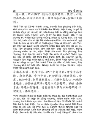 78

LUÏC TOÅ ÑAÏI SÖ

處一般。所以佛言，
隨所住處恒安樂。使君。心地
但無不善，
西方去此不遙。若懷不善之心，
念佛往生難
到。
“Theá Toân taïi Xaù-xeä thaønh trung, thuyeát Taây phöông daãn hoùa,
kinh vaên phaân minh khöù thöû baá t vieãn . Nhöôïc luaä n töông thuyeát lyù
soá höõu thaäp vaïn öùc saù t, töùc thaân trung thaäp aùc ñaúng chöôùng, tieän
thò thuyeát vieãn. Thuyeát vieãn, vò kyø haï caên ; thuyeát caän, vò kyø
thöôïng trí. Nhaân höõu löôõng chuûng, phaùp voâ löôõ ng ban. Meâ ngoä
höõu thuø, kieán höõu trì, taät. Meâ nhaân nieäm Phaät caàu sanh ö bæ; ngoä
nhaân töï tònh kyø taâm. Sôû dó Phaät ngoân: ‘Tuøy kyø taâm tònh, töùc Phaä tñoä tònh.’ Söù quaân! Ñoâng phöông nhaân ñaûn taâm tònh töù c voâ toäi.
Tuy Taây phöông nhaân, taâm baá t tònh dieäc höõu khieân. Ñoâng
phöông nhaân taïo toäi, nieäm Phaät caàu sanh Taây phöông; Taâ y
phöông nhaân taïo toäi, nieäm Phaät caàu sanh haø quoác? Phaøm ngu
baát lieãu töï taùnh, baát thöùc thaân trung Tònh ñoä, nguyeän Ñoâng,
nguyeän Taây. Ngoä nhaân taïi xöù nhaát ban, Sôû dó Phaät ngoân: ‘Tuø y sôû
truï xöù haèng an laïc .’ Söù quaân! Taâm ñòa ñaûn voâ baát thieän, Taây
phöông khöù thöû baá t dieâu . Nhöôïc hoaø i baá t thieä n chi taâm, nieäm
Phaät vaõng sanh nan ñaùo.

今勸善知識。先除十惡，
即行十萬億剎，
即除十惡等
障。念念見性，
常行平直，
到如彈指，
便睹彌陀。使
君。但行十善，
何須更願往生。不斷十惡之心，
何佛即
來迎請。若悟無生頓法，
見西方只在剎那。不悟，
念佛
求生，
路遙如何得達。惠能與諸人移西方於剎那間，
目
前便見。各願見否。
“Kim khuyeán thieän tri thöù c: Tieân tröø thaäp aùc, töù c haønh thaäp vaïn
öùc saùt, töùc tröø thaäp aùc ñaúng chöôùng. Nieäm nieäm kieán taùnh,
thöôøng haønh bình tröï c, ñaùo nhö ñaøn chæ, tieän ñoå Di-ñaø. Söù quaân!
Ñaûn haønh thaäp thieän, haø tu caùnh nguyeän vaõn g sanh? Baát ñoaïn
thaäp aùc chi taâm, haø Phaät töù c lai nghinh thænh? Nhöôïc ngoä voâ
sanh Ñoán phaùp, kieán Taây phöông chæ taïi saùt-na. Baát ngoä, nieäm
Phaät caàu sanh, loä dieâu nhö haø ñaé c ñaït? Hueä Naêng döõ chö nhaân

 