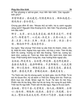 79
Phaùp Baûo Ñaøn Kinh
di Taây phöông ö saù t-na gian, muï c tieàn tieän kieán . Caù c nguyeän
kieán phuû?”

眾皆頂禮云。若此處見，
何須更願往生。願和尚慈悲，
便現西方，
普令得見。
Chuùng giai ñænh leã vaân : “Nhöôï c thöû xöù kieán, haø tu caùnh nguyeän
vaõng sanh? Nguyeän Hoøa thöôïng töø bi, tieän hieän Taây phöông, phoå
linh ñaéc kieán.”

師言。大眾。世人自色身是城，
眼耳鼻舌是門。外有
五門，
內有意門。心是地，
性是王。王居心地上。性
在，
王在。性去，
王無。性在，
身心存。性去，
身心
壞。佛向性中作，
莫向身外求。
Sö ngoân: “Ñaï i chuùng! Theá nhaân töï saéc thaân thò thaønh, nhaõn, nhó,
tyû, thieä t thò moân. Ngoaïi höõu nguõ moân, noäi höõu yù moân. Taâm thò ñòa,
taùnh thò vöông. Vöông cö taâm ñòa thöôïng. Taùn h taïi, vöông taï i;
taùnh khöù, vöông voâ. Taùnh taï i, thaân taâm toàn; taùn h khöù , thaân taâm
hoaïi. Phaät höôùng taùnh trung taùc, maïc höôùng thaân ngoaïi caàu.

自性迷，
即是眾生。自性覺，
即是佛。慈悲即是觀音。
喜捨名為勢至。能淨即釋迦。平直即彌陀。人我是須
彌。邪心是海水。煩惱是波浪。毒害是惡龍。虛妄是
鬼神。塵勞是魚鱉。貪瞋是地獄。愚癡是畜生。
“Töï Taùnh meâ, töùc thò chuùng sanh: töï taùnh giaù c, töùc thò Phaät. Töø bi
töùc thò Quan-AÂm, hyû xaû danh vi Theá Chí. Naêng tònh töùc Thích-ca.
Bình tröï c töù c Di-ñaø. Nhaân ngaõ thò Tu-di. Taø taâm thò haû i thuûy.
Phieàn naõo thò ba laõng. Ñoäc haï i thò aù c long. Hö voïng thò quyû thaàn .
Traàn lao thò ngö bieát. Tham saân thò ñòa nguïc. Ngu si thò suùc sanh.

善知識。常行十善，
天堂便至。除人我，
須彌倒。去邪
心，
海水竭。煩惱無，
波浪滅。毒害亡，
魚龍絕。自心
地上，
覺性如來放大光明，
外照六門清淨。能破六欲諸

 