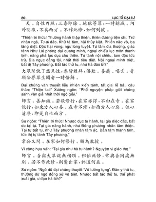 80

LUÏC TOÅ ÑAÏI SÖ

天。自性內照，
三毒即除。地獄等罪，
一時銷滅。內
外明徹，
不異西方。不作此修，
如何到彼。
“Thieän tri thöùc! Thöôøng haønh thaäp thieän , thieân ñöôøng tieän chí. Tröø
nhaân ngaõ, Tu-di ñaûo. Khöû taø taâm, haûi thuû y kieät. Phieàn naõo voâ, ba
laõng dieä t. Ñoäc haï i vong, ngö long tuyeä t. Töï taâm ñòa thöôïng, giaùc
taùnh Nhö Lai phoùng ñaï i quang minh, ngoaï i chieáu luïc moân thanh
tònh, naêng phaù luïc duïc chö thieân. Töï taùnh noäi chieáu, tam ñoäc töù c
tröø. Ñòa nguï c ñaúng toäi, nhaát thôøi tieâu dieät. Noäi ngoaïi minh trieät,
baát dò Taâ y phöông. Baát taù c thöû tu, nhö haø ñaùo bæ?”

大眾聞說了然見性，
悉皆禮拜，
俱歎。善哉。唱言。普
願法界眾生聞者一時悟解。
Ñaïi chuùng vaên thuyeá t lieãu nhieân kieán taùnh, taát giai leã baù i, caâu
thaùn: “Thieän tai!” Xöôùng ngoân: “Phoå nguyeän phaùp giôù i chuùng
sanh vaên giaû nhaát thôø i ngoä giaû i.”

師言。善知識。若欲修行，
在家亦得，
不由在寺。在家
能行，
如東方人心善。在寺不修，
如西方人心惡。但心
清淨，
即是自性西方。
Sö ngoân: “Thieän tri thöùc! Nhöôï c duïc tu haønh, taï i gia dieä c ñaéc, baát
do taïi töï. Taï i gia naêng haønh, nhö Ñoâng phöông nhaân taâm thieän.
Taïi töï baát tu, nhö Taây phöông nhaân taâm aù c. Ñaû n taâm thanh tònh,
töùc thò töï taùnh Taâ y phöông.”

韋公又問。在家如何修行。願為教授。
Vi coâng höïu vaán: “Taï i gia nhö haø tu haøn h? Nguyeän vi giaùo thoï.”

師言。吾與大眾說無相頌。但依此修，
常與吾同處無
別。若不作此修，
剃髮出家，
於道何益。
Sö ngoân: “Ngoâ döõ ñaï i chuùng thuyeát ‘Voâ töôùng tuï ng’. Ñaûn y thöû tu,
thöôøng döõ ngoâ ñoàng xöù voâ bieät. Nhöôï c baát taùc thöû tu, theá phaùt
xuaát gia, ö ñaïo haø ích?”

 