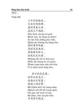 Phaùp Baûo Ñaøn Kinh

頌曰。
Tuïng vieát:

心平何勞持戒。
行直何用修禪。
恩則孝養父母 。
義則上下相連。
Taâm bình, haø lao trì giôùi:
Haønh tröïc, haø duïng tu thieàn?
AÂn taéc hieáu döôõng phuï maãu,
Nghóa taéc thöôïng haï töông lieân.

讓則尊卑和睦。
忍則眾惡無諠。
若能鑽木取火。
淤泥定生紅蓮。
Nhöôïng taéc toân ty hoøa muïc;
Nhaãn taéc chuùng aùc voâ huyeân.
Nhöôïc naêng toaøn moäc thuû hoûa,
ÖÙ neâ ñònh sanh hoàng lieân.

苦口的是良藥，
逆耳必是忠言。
改過必生智慧 ，
護短心內非賢。
Khoå khaåu ñích thò löông döôïc,
Nghòch nhó taát thò trung ngoân.
Caûi quaù, taát sanh trí tueä,
Hoä ñoaûn, taâm noäi phi hieàn.

日用常行饒益，

81

 