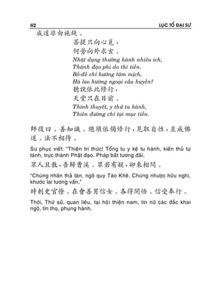 82

LUÏC TOÅ ÑAÏI SÖ

成道非由施錢。
菩提只向心覓 ，
何勞向外求玄。
Nhaät duïng thöôøng haønh nhieâu ích,
Thaønh ñaïo phi do thí tieàn.
Boà-ñeà chæ höôùng taâm mòch,
Haø lao höôùng ngoaïi caàu huyeàn?

聽說依此修行，
天堂只在目前。
Thính thuyeát, y thöû tu haønh,
Thieân ñöôøng chæ taïi muïc tieàn.

師復曰。善知識。總須依偈修行，
見取自性，
直成佛
道。法不相待。
Sö phuïc vieát: “Thieän tri thöù c! Toång tu y keä tu haønh, kieán thuû töï
taùnh, tröïc thaønh Phaät ñaïo. Phaùp baát töông ñaõi.

眾人且散，
吾歸曹溪。眾若有疑，
卻來相問。
“Chuùng nhaân thaû taùn, ngoâ quy Taøo Kheâ. Chuùng nhöôïc höõu nghi,
khöôùc lai töông vaán.”

時刺史官僚。在會善男信女。各得開悟。信受奉行。
Thôøi, Thöù söû, quan lieâu, taïi hoä i thieän nam, tín nöõ caùc ñaéc khai
ngoä, tín thoï, phuïng haønh.

 