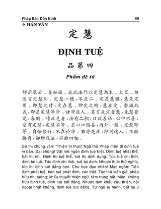 89

Phaùp Baûo Ñaøn Kinh
 HAÙN VAÊN

定慧
ÑÒNH TUEÄ
品第四
Phaåm ñeä töù

師示眾云。善知識。我此法門以定慧為本。大眾。勿
迷言定慧別。定慧一體，
不是二。定是慧體，
慧是定
用。即慧之時，
定在慧。即定之時，
慧在定。若識此
義，
即是定慧等學。諸學道人。莫言先定發慧，
先慧發
定，
各別。作此見者，
法有二相，
口說善語，
心中不善，
空有定慧，
定慧不等。若心口俱善，
內外一種。定慧即
等。自悟修行，
不在於諍。若諍先後，
即同迷人。不斷
勝負，
卻增我法，
不離四相。
Sö thò chuùng vaân: “Thieän tri thöùc! Ngaõ thöû Phaùp moân dó ñònh tueä
vi baûn. Ñaï i chuùng! Vaät meâ ngoân ñònh tueä bieät. Ñònh tueä nhaá t theå,
baát thò nhò. Ñònh thò tueä theå, tueä thò ñònh duïng. Töùc tueä chi thôø i,
ñònh taïi tueä. Töùc ñònh chi thôøi, tueä taï i ñònh. Nhöôï c thöùc thöû nghóa,
töùc thò ñònh tueä ñaúng hoïc. Chö hoïc ñaïo nhaân ! Maïc ngoân: Tieân
ñònh phaùt tueä, tieân tueä phaùt ñònh, caùc bieät. Taù c thöû kieán giaû, phaùp
höõu nhò töôùng: khaåu thuyeá t thieän ngöõ, taâm trung baát thieän, khoâng
höõu ñònh tueä, ñònh tueä baát ñaúng. Nhöôïc taâm khaåu caâu thieän, noäi
ngoaïi nhaát chuûng, ñònh tueä töùc ñaúng. Töï ngoä tu haønh, baát taïi ö

 