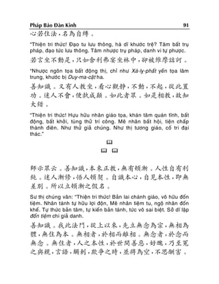 91

Phaùp Baûo Ñaøn Kinh

心若住法，
名為自縛。
“Thieän tri thöù c! Ñaïo tu löu thoâng, haø dó khöôù c treä? Taâm baát truï
phaùp, ñaïo töùc löu thoâng. Taâm nhöôïc truï phaùp, danh vi töï phöôïc.

若言坐不動是，
只如舍利弗宴坐林中，
卻被維摩詰訶。
“Nhöôïc ngoân toï a baá t ñoäng thò, chæ nhö Xaù-lî-phaát yeán toïa laâm
trung, khöôùc bò Duy-ma-caät ha.

善知識。又有人教坐，
看心觀靜，
不動，
不起，
從此置
功。迷人不會，
便執成顛。如此者眾。如是相教，
故知
大錯。
“Thieän tri thöùc! Höïu höõu nhaân giaùo toïa, khaùn taâ m quaùn tónh, baát
ñoäng, baát khôû i, tuøng thöû trí coâng. Meâ nhaân baá t hoäi, tieän chaáp
thaønh ñieân . Nhö thöû giaû chuùng. Nhö thò töông giaùo, coá tri ñaï i
thaùc.”

 

師示眾云。善知識，
本來正教，
無有頓漸。人性自有利
鈍。迷人漸修，
悟人頓契。自識本心，
自見本性，
即無
差別。所以立頓漸之假名。
Sö thò chuùng vaân: “Thieän tri thöùc! Baûn lai chaùnh giaùo, voâ höõu ñoán
tieäm. Nhaân taùnh töï höõu lôïi ñoän, Meâ nhaân tieäm tu, ngoä nhaân ñoán
kheá. Töï thöùc baûn taâm, töï kieán baûn taùnh, töù c voâ sai bieät. Sôû dó laäp
ñoán tieäm chi giaû danh.

善知識。我此法門，
從上以來，
先立無念為宗，
無相為
體，
無住為本。無相者，
於相而離相。無念者，
於念而
無念。無住者，
人之本性，
於世間善惡，
好醜，
乃至冤
之與親，
言語，
觸刺，
欺爭之時，
並將為空，
不思酬害。

 
