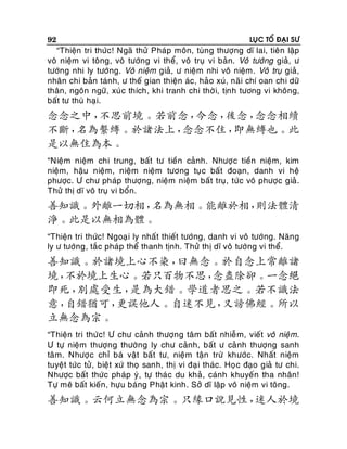 92

LUÏC TOÅ ÑAÏI SÖ

“Thieän tri thöùc! Ngaõ thöû Phaùp moân, tuøng thöôïng dó lai, tieân laäp
voâ nieäm vi toâng, voâ töôùng vi theå, voâ truï vi baûn. Voâ töôùng giaû, ö
töôùng nhi ly töôùng. Voâ nieäm giaû, ö nieäm nhi voâ nieäm. Voâ truï giaû,
nhaân chi baûn taùnh, ö theá gian thieän aùc, haûo xuù, naõi chí oan chi döõ
thaân, ngoân ngöõ, xuù c thích, khi tranh chi thôø i, tònh töông vi khoâng,
baát tö thuø haïi.

念念之中，
不思前境。若前念，
今念，
後念，
念念相續
不斷，
名為繫縛。於諸法上，
念念不住，
即無縛也。此
是以無住為本。
“Nieäm nieäm chi trung, baát tö tieàn caûnh. Nhöôï c tieàn nieäm, kim
nieäm, haäu nieäm, nieäm nieäm töông tuï c baát ñoaïn, danh vi heä
phöôïc. Ö chö phaùp thöôïng, nieäm nieäm baát truï, töùc voâ phöôïc giaû .
Thöû thò dó voâ truï vi boån.

善知識。外離一切相，
名為無相。能離於相，
則法體清
淨。此是以無相為體。
“Thieän tri thöùc! Ngoaï i ly nhaá t thieát töôùng, danh vi voâ töôùng. Naêng
ly ö töôùng, taéc phaùp theå thanh tònh. Thöû thò dó voâ töôùng vi theå.

善知識。於諸境上心不染，
曰無念。於自念上常離諸
境，
不於境上生心。若只百物不思，
念盡除卻。一念絕
即死，
別處受生，
是為大錯。學道者思之。若不識法
意，
自錯猶可，
更誤他人。自迷不見，
又謗佛經。所以
立無念為宗。
“Thieän tri thöùc! Ö chö caûnh thöôïng taâm baát nhieã m, vieát voâ nieäm.
Ö töï nieäm thöôïng thöôøng ly chö caûnh, baát ö caû nh thöôïng sanh
taâm. Nhöôï c chæ baù vaät baát tö, nieäm taän tröø khöôùc. Nhaát nieäm
tuyeät töùc töû , bieät xöù thoï sanh, thò vi ñaï i thaùc. Hoï c ñaïo giaû tö chi.
Nhöôïc baát thöùc phaùp yù, töï thaù c du khaû, caùnh khuyeán tha nhaân!
Töï meâ baát kieán, höïu baùng Phaät kinh. Sôû dó laäp voâ nieäm vi toâng.

善知識。云何立無念為宗。只緣口說見性，
迷人於境

 
