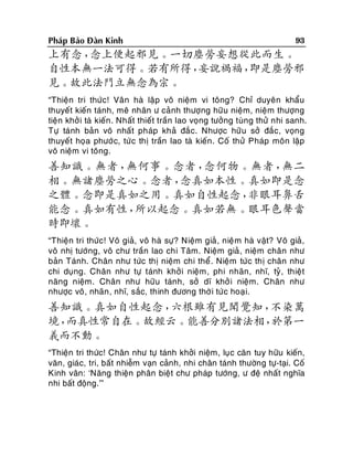 Phaùp Baûo Ñaøn Kinh

93

上有念，
念上便起邪見。一切塵勞妄想從此而生。
自性本無一法可得。若有所得，
妄說禍福，
即是塵勞邪
見。故此法門立無念為宗。
“Thieän tri thöùc! Vaân haø laäp voâ nieäm vi toâng? Chæ duyeân khaåu
thuyeát kieán taùnh, meâ nhaân ö caûnh thöôïng höõu nieäm, nieäm thöôïng
tieän khôû i taø kieán . Nhaát thieát traàn lao voïng töôûng tuøng thöû nhi sanh.
Töï taùnh baûn voâ nhaát phaùp khaû ñaéc. Nhöôïc höõu sôû ñaéc, voïng
thuyeát hoïa phöôù c, töù c thò traàn lao taø kieán. Coá thöû Phaùp moân laäp
voâ nieäm vi toâng.

善知識。無者，
無何事。念者，
念何物。無者，
無二
相。無諸塵勞之心。念者，
念真如本性。真如即是念
之體。念即是真如之用。真如自性起念，
非眼耳鼻舌
能念。真如有性，
所以起念。真如若無。眼耳色聲當
時即壞。
“Thieän tri thöùc! Voâ giaû, voâ haø söï? Nieäm giaû , nieä m haø vaät? Voâ giaû,
voâ nhò töôùng, voâ chö traàn lao chi Taâm. Nieäm giaû , nieäm chaân nhö
baûn Taùnh. Chaân nhö töùc thò nieäm chi theå . Nieäm töùc thò chaân nhö
chi duïng. Chaân nhö töï taùnh khôûi nieäm , phi nhaõn, nhó, tyû, thieät
naêng nieäm. Chaân nhö höõu taùnh, sôû dó khôû i nieäm. Chaân nhö
nhöôïc voâ, nhaõn , nhó, saéc, thinh ñöông thôø i töù c hoaïi.

善知識。真如自性起念，
六根雖有見聞覺知，
不染萬
境，
而真性常自在。故經云。能善分別諸法相，
於第一
義而不動。
“Thieän tri thöùc! Chaân nhö töï taùnh khôûi nieäm, luïc caên tuy höõu kieán,
vaên, giaùc, tri, baát nhieãm vaïn caûnh, nhi chaân taùnh thöôøng töï-taïi. Coá
Kinh vaân: ‘Naêng thieän phaân bieät chö phaùp töôùng, ö ñeä nhaát nghóa
nhi baát ñoäng.’”

 