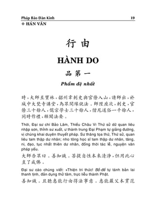 19

Phaùp Baûo Ñaøn Kinh
 HAÙN VAÊN

行由
HAØNH DO
品第一
Phaåm ñeä nhaát

時，
大師至寶林，
韶州韋刺史與官僚入山，
請師出，
於
城中大梵寺講堂，
為眾開緣說法。師陞座次，
刺史，
官
僚三十餘人，
儒宗學士三十餘人，
僧尼道俗一千餘人，
同時作禮，
願聞法要。
Thôøi, Ñaï i sö chí Baûo Laâm, Thieàu Chaâu Vi Thöù söû döõ quan lieâu
nhaäp sôn, thænh sö xuaát, ö thaønh trung Ñaïi Phaïm töï giaûng ñöôøng,
vò chuùng khai duyeân thuyeát phaùp. Sö thaêng toïa thöù, Thöù söû, quan
lieâu tam thaäp dö nhaân; nho toâng hoïc só tam thaä p dö nhaân, taêng,
ni, ñaïo, tuï c nhaát thieân dö nhaân , ñoàng thôø i taù c leã, nguyeän vaên
phaùp yeáu.

大師告眾曰。善知識。菩提自性本來清淨，
但用此心
直了成佛。
Ñaïi sö caùo chuùng vieát: «Thieän tri thöù c! Boà-ñeà töï taùnh baûn lai
thanh tònh, ñaûn duïng thöû taâm, tröï c lieãu thaønh Phaät.

善知識。且聽惠能行由得法事意。惠能嚴父本貫范

 