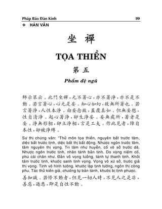 99

Phaùp Baûo Ñaøn Kinh


HAÙN VAÊN

坐 禪
TOÏA THIEÀN
第五
Phaåm ñeä nguõ

師示眾云。此門坐禪，
元不著心，
亦不著淨，
亦不是不
動。若言著心，
心元是妄。知心如幻，
故無所著也。若
言著淨，
人性本淨。由妄念故，
蓋覆真如。但無妄想，
性自清淨。起心著淨，
卻生淨妄。妄無處所，
著者是
妄。淨無形相，
卻立淨相，
言是工夫。作此見者，
障自
本性，
卻被淨縛。
Sö thò chuùng vaân: “Thöû moân toïa thieàn, nguyeân baát tröôùc taâm,
dieäc baát tröôù c tònh, dieäc baát thò baá t ñoäng. Nhöôï c ngoân tröôùc taâm,
taâm nguyeân thò voïng. Tri taâm nhö huyeãn, coá voâ sôû tröôù c daõ.
Nhöôïc ngoân tröôùc tònh, nhaân taùnh baûn tònh. Do voïng nieäm coá,
phuù caùi chaân nhö. Ñaûn voâ voïng töôûng, taùnh töï thanh tònh. Khôûi
taâm tröôùc tònh, khöôùc sanh tònh voïng. Voïng voâ xöù sôû, tröôùc giaû
thò voïng. Tònh voâ hình töôùng, khöôù c laäp tònh töôùn g, ngoân thò coâng
phu. Taùc thöû kieán giaû , chöôùng töï baûn taùnh, khöôù c bò tònh phöôïc.

善知識。若修不動者，
但見一切人時，
不見人之是非，
善惡，
過患，
即是自性不動。

 