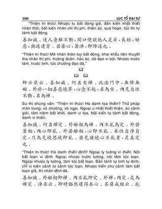 100

LUÏC TOÅ ÑAÏI SÖ

“Thieän tri thöù c! Nhöôïc tu baát ñoäng giaû, ñaûn kieán nhaát thieát
nhaân thôø i, baá t kieán nhaân chi thò phi, thieän aù c, quaù hoaïn, töù c thò töï
taùnh baát ñoäng.

善知識。迷人身雖不動，
開口便說他人是非，
長短，
好
惡，
與道違背。若著心，
著淨，
即障道也。
“Thieän tri thöùc! Meâ nhaân thaân tuy baát ñoäng, khai khaåu tieän thuyeát
tha nhaân thò phi, tröôøng ñoaûn , haûo aù c, döõ ñaïo vi boäi. Nhöôïc tröôù c
taâm, tröôùc tònh, töùc chöôùng ñaïo daõ.”





師示眾云。善知識。何名坐禪。此法門中，
無障無
礙。外於一切善惡境界，
心念不起，
名為坐。內見自性
不動，
名為禪。
Sö thò chuùng vaân: “Thieän tri thöùc! Haø danh toïa thieàn? Thöû phaùp
moân trung, voâ chöôùng, voâ ngaï i. Ngoaï i ö nhaá t thieát thieän, aù c caûnh
giôù i, taâm nieäm baát khôû i, danh vi toïa. Noäi kieán töï taùnh baát ñoäng,
danh vi thieàn.

善知識。何名禪定。外離相為禪。內不亂為定。外若
著相，
內心即亂。外若離相，
心即不亂。本性自淨自
定，
只為見境思境即亂。若見諸境心不亂者，
是真定
也。
“Thieän tri thöùc! Haø danh thieàn ñònh? Ngoaï i ly töôùng vi thieàn. Noäi
baát loaïn vi ñònh. Ngoaï i nhöôïc tröôùc töôùng, noäi taâm töùc loaïn.
Ngoaïi nhöôï c ly töôùng, taâm töùc baát loaïn. Baûn taùnh töï tònh töï ñònh;
chæ vò kieán caûnh tö caûn h töùc loaïn. Nhöôï c kieán chö caûnh taâm baát
loaïn giaû, thò chaân ñònh daõ.

善知識。外離相即禪。內不亂即定。外禪，
內定，
是為
禪定。淨名云。即時豁然還得本心。菩薩戒經云。我

 