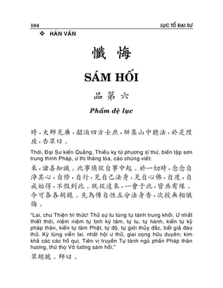 104

LUÏC TOÅ ÑAÏI SÖ

 HAÙN VAÊN

懺 悔
SAÙM HOÁI
品第六
Phaåm ñeä luïc

時，
大師見廣，
韶洎四方士庶，
駢集山中聽法，
於是陞
座，
告眾曰。
Thôøi, Ñaïi Sö kieán Quaûng, Thieàu kî töù phöông só thöù, bieàn taäp sôn
trung thính Phaùp , ö thò thaêng toøa, caùo chuùn g vieát:

來，
諸善知識。此事須從自事中起。於一切時，
念念自
淨其心，
自修，
自行，
見自己法身，
見自心佛，
自度，
自
戒始得，
不假到此。既從遠來，
一會于此，
皆共有緣。
今可各各胡跪。先為傳自性五分法身香，
次授無相懺
悔。
“Lai, chö Thieän tri thöùc! Thöû söï tu tuøng töï taùnh trung khôûi. Ö nhaát
thieát thôø i, nieäm nieäm töï tònh kyø taâm, töï tu, töï haønh, kieán töï kyû
phaùp thaân, kieán töï taâm Phaät, töï ñoä, töï giôùi thuûy ñaéc, baát giaû ñaùo
thöû. Kyù tuøng vieãn lai, nhaát hoäi ö thöû , giai coïng höõu duyeân; kim
khaû caùc caùc hoà quò. Tieân vò truyeàn Töï taùnh nguõ phaàn Phaùp thaân
höông, thöù thoï Voâ töôùng saùm hoái.”

眾胡跪。師曰。

 