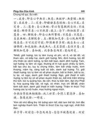 Phaùp Baûo Ñaøn Kinh
Chuùng hoà quò. Sö vieát:

105

一，
戒香，
即自心中無非，
無惡，
無嫉妒，
無貪瞋，
無劫
害，
名戒香。二，
定香，
即睹諸善惡境相，
自心不亂，
名
定香。三，
慧香，
自心無礙，
常以智慧觀照自性，
不造
諸惡，
雖修眾善，
心不執著，
敬上，
念下，
矜恤孤貧，
名
慧香。四，
解脫香，
即自心無所攀緣，
不思善，
不思惡，
自在無礙，
名解脫香。五，
解脫知見香，
自心既無所攀
緣善惡，
不可沈空守寂，
即須廣學多聞，
識自本心，
達
諸佛理，
和光接物，
無我無人，
直至菩提，
真性不易，
名
解脫知見香。善知識。此香各自內熏，
莫向外覓。
“Nhaát, giôùi höông, töùc töï taâm trung voâ phi, voâ oá, voâ taät ñoá, voâ
tham saân, voâ kieáp haïi, danh giôùi höông. Nhò, ñònh höông, töù c ñoå
chö thieän aùc caûnh töôùng, töï taâm baát loaïn, danh ñònh höông. Tam,
tueä höông, töï taâm voâ ngaïi, thöôøng dó trí tueä quaù n chieáu töï taùnh,
baát taïo chö aù c; tuy tu chuùng thieän , taâm baát chaáp tröôùc, kính
thöôïng, nieäm haï, caêng tuaát coâ baàn, danh tueä höông. Töù, giaûi
thoaù t höông, töù c töï taâm voâ sôû phan duyeân, baát tö thieän , baát tö aù c,
töï taï i, voâ ngaï i, danh giaûi thoaù t höông. Nguõ, giaûi thoaùt tri kieán
höông, töï taâm kyù voâ sôû phan duyeân thieän aù c, baát khaû traàm khoâng
thuû tòch; töù c tu quaûng hoïc, ña vaên, thöùc töï baûn taâm, ñaït chö Phaät
lyù , hoøa quang tieáp vaä t, voâ ngaõ, voâ nhaân , tröïc chí Boà-ñeà, chaân
taùnh baát dòch. danh giaû i thoaùt tri kieán höông. Thieän tri thöù c! Thöû
höông caùc töï noäi huaân , maï c höôùng ngoaï i mòch.

今與汝等授無相懺悔，
滅三世罪，
令得三業清淨。善知
識。各隨我語，
一時道。
“Kim döõ nhöõ ñaúng thoï Voâ töôùng saùm hoái, dieät tam theá toäi, linh ñaéc
tam nghieäp thanh tònh. Thieän tri thöù c! Caùc tuøy ngaõ ngöõ, nhaát thôøi
ñaïo:

弟子等，
從前念，
今念及後念，
念念不被愚迷染。從前

 