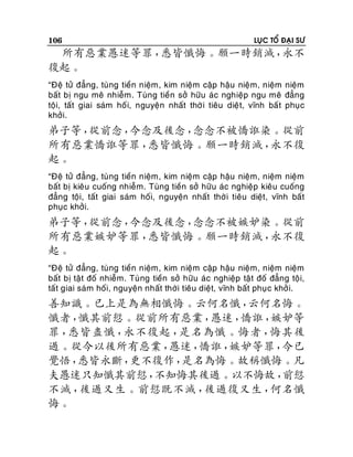 106

LUÏC TOÅ ÑAÏI SÖ

所有惡業愚迷等罪，
悉皆懺悔。願一時銷滅，
永不
復起。
“Ñeä töû ñaúng, tuøng tieàn nieäm, kim nieäm caäp haäu nieäm, nieäm nieäm
baát bò ngu meâ nhieãm. Tuøng tieàn sôû höõu aùc nghieäp ngu meâ ñaúng
toäi, taát giai saùm hoá i, nguyeän nhaát thôø i tieâu dieät, vónh baá t phuïc
khôûi.

弟子等，
從前念，
今念及後念，
念念不被憍誑染。從前
所有惡業憍誑等罪，
悉皆懺悔。願一時銷滅，
永不復
起。
“Ñeä töû ñaúng, tuøng tieàn nieäm, kim nieäm caäp haäu nieäm, nieäm nieäm
baát bò kieâu cuoáng nhieãm. Tuøng tieàn sôû höõu aùc nghieäp kieâu cuoáng
ñaúng toäi, taát giai saùm hoái, nguyeän nhaát thôø i tieâu dieät, vónh baát
phuïc khôûi.

弟子等，
從前念，
今念及後念，
念念不被嫉妒染。從前
所有惡業嫉妒等罪，
悉皆懺悔。願一時銷滅，
永不復
起。
“Ñeä töû ñaúng, tuøng tieàn nieäm, kim nieäm caäp haäu nieäm, nieäm nieäm
baát bò taät ñoá nhieãm. Tuøng tieàn sôû höõu aùc nghieäp taät ñoá ñaúng toä i,
taát giai saùm hoái, nguyeän nhaát thôøi tieâu dieät, vónh baát phuï c khôû i.

善知識。已上是為無相懺悔。云何名懺，
云何名悔。
懺者，
懺其前愆。從前所有惡業，
愚迷，
憍誑，
嫉妒等
罪，
悉皆盡懺，
永不復起，
是名為懺。悔者，
悔其後
過。從今以後所有惡業，
愚迷，
憍誑，
嫉妒等罪，
今已
覺悟，
悉皆永斷，
更不復作，
是名為悔。故稱懺悔。凡
夫愚迷只知懺其前愆，
不知悔其後過。以不悔故，
前愆
不滅，
後過又生。前愆既不滅，
後過復又生，
何名懺
悔。

 