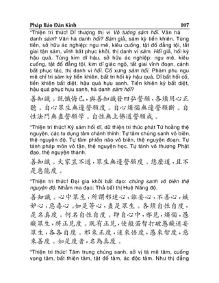 107
Phaùp Baûo Ñaøn Kinh
“Thieän tri thöùc! Dó thöôïng thò vi Voâ töôùng saùm hoái. Vaân haø
danh saùm? Vaân haø danh hoái? Saùm giaû, saùm kyø tieàn khieân. Tuøng
tieàn, sôû höõu aùc nghieäp: ngu meâ, kieâu cuoáng, taä t ñoá ñaúng toäi, taá t
giai taän saùm, vónh baá t phuï c khôûi, thò danh vi saù m. Hoái giaû, hoái kyø
haäu quaù. Tuøng kim dó haäu, sôû höõu aù c nghieäp: ngu meâ, kieâu
cuoáng, taät ñoá ñaúng toäi, kim dó giaù c ngoä, taát giai vónh ñoaïn, caùnh
baát phuï c taùc, thò danh vi hoá i. Coá xöng saùm hoái. Phaøm phu ngu
meâ chæ tri saùm kyø tieàn khieân, baát tri hoái kyø haäu quaù. Dó baát hoái coá,
tieàn khieân baát dieät, haäu quaù höïu sanh. Tieàn khieân kyù baát dieä t,
haäu quaù phuïc höïu sanh, haø danh saùm hoái?

善知識。既懺悔已，
與善知識發四弘誓願，
各須用心正
聽。自心眾生無邊誓願度。自心煩惱無邊誓願斷。自
性法門無盡誓願學。自性無上佛道誓願成。
“Thieän tri thöùc! Kyù saùm hoá i dó, döõ thieän tri thöùc phaùt Töù hoaèng theä
nguyeän, caùc tu duïng taâm chaùnh thính: Töï taâm chuùng sanh voâ bieân,
theä nguyeän ñoä. Töï taâm phieàn naõo voâ bieân, theä nguyeän ñoaïn . Töï
taùnh phaùp moân voâ taän, theä nguyeän hoïc. Töï taùnh voâ thöôïng Phaät
ñaïo, theä nguyeän thaønh.

善知識。大家豈不道，
眾生無邊誓願度。恁麼道，
且不
是惠能度。
“Thieän tri thöùc! Ñaïi gia khôû i baát ñaïo: chuùng sanh voâ bieân theä
nguyeän ñoä. Nhaãm ma ñaïo: Thaû baá t thò Hueä Naêng ñoä.

善知識。心中眾生，
所謂邪迷心，
誑妄心，
不善心，
嫉
妒心，
惡毒心。
如是等心，
盡是眾生。各須自性自度，
是名真度。何名自性自度。即自心中，
邪見，
煩惱，
愚
癡眾生，
將正見度。既有正見，
使般若智打破愚癡迷妄
眾生，
各各自度。邪來正度，
迷來悟度，
愚來智度，
惡
來善度。如是度者，
名為真度。
“Thieän tri thöùc! Taâm trung chuùng sanh, sôû vò taø meâ taâm, cuoáng
voïng taâm, baát thieän taâm, taät ñoá taâm, aùc ñoäc taâ m. Nhö thò ñaún g

 