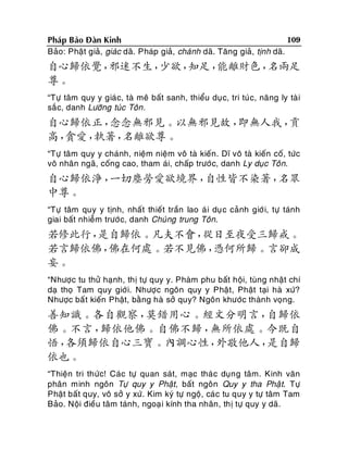 109
Phaùp Baûo Ñaøn Kinh
Baûo: Phaät giaû, giaùc daõ. Phaùp giaû, chaùnh daõ. Taêng giaû, tònh daõ.

自心歸依覺，
邪迷不生，
少欲，
知足，
能離財色，
名兩足
尊。
“Töï taâm quy y giaù c, taø meâ baát sanh, thieåu duï c, tri tuùc, naêng ly taø i
saé c, danh Löôõng tuùc Toân .

自心歸依正，
念念無邪見。以無邪見故，
即無人我，
貢
高，
貪愛，
執著，
名離欲尊。
“Töï taâm quy y chaùnh, nieäm nieäm voâ taø kieán. Dó voâ taø kieán coá, töùc
voâ nhaân ngaõ, coáng cao, tham aùi, chaáp tröôù c, danh Ly duïc Toân.

自心歸依淨，
一切塵勞愛欲境界，
自性皆不染著，
名眾
中尊。
“Töï taâm quy y tònh, nhaát thieát traàn lao aù i duï c caûnh giôù i, töï taùnh
giai baát nhieãm tröôù c, danh Chuùng trung Toân.

若修此行，
是自歸依。凡夫不會，
從日至夜受三歸戒。
若言歸依佛，
佛在何處。若不見佛，
憑何所歸。言卻成
妄。
“Nhöôïc tu thöû haïnh, thò töï quy y. Phaøm phu baát hoäi, tuøng nhaät chí
daï thoï Tam quy giôù i. Nhöôïc ngoân quy y Phaät, Phaät taïi haø xöù?
Nhöôïc baá t kieán Phaät, baèng haø sôû quy? Ngoân khöôùc thaønh voïng.

善知識。各自觀察，
莫錯用心。經文分明言，
自歸依
佛。不言，
歸依他佛。自佛不歸，
無所依處。今既自
悟，
各須歸依自心三寶。內調心性，
外敬他人，
是自歸
依也。
“Thieän tri thöùc! Caùc töï quan saùt, maïc thaù c duïn g taâm. Kinh vaên
phaân minh ngoân Töï quy y Phaät, baát ngoân Quy y tha Phaä t. Töï
Phaät baát quy, voâ sôû y xöù. Kim kyù töï ngoä, caù c tu quy y töï taâm Tam
Baûo. Noäi ñieàu taâm taùnh, ngoaï i kính tha nhaân, thò töï quy y daõ.

 