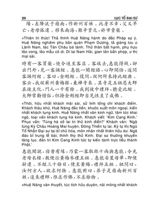 20

LUÏC TOÅ ÑAÏI SÖ

陽，
左降流于嶺南，
作新州百姓。此身不幸，
父又早
亡，
老母孤遺。移來南海，
艱辛貧乏，
於市賣柴。
«Thieän tri thöùc! Thaû thính Hueä Naêng haønh do ñaéc Phaùp söï yù.
Hueä Naêng nghieâm phuï baûn quaùn Phaïm Döông, taû giaùng löu ö
Laõnh Nam, taù c Taân Chaâu baù taùnh. Thöû thaân baát haïnh, phuï höïu
taûo vong, laõo maãu coâ di. Di lai Nam Haû i, gian taâ n baàn phôïp , ö thò
maïi saøi.

時有一客買柴，
使令送至客店。客收去,惠能得錢，
卻
出門外，
見一客誦經。惠能一聞經語，
心即開悟，
遂問
客誦何經。客曰，
金剛經。復問，
從何所來持此經典。
客云，
我從蘄州黃梅縣，
東禪寺來。其寺是五祖忍大師
在彼主化，
門人一千有餘。我到彼中禮拜，
聽受此經。
大師常勸僧俗，
但持金剛經即自見性直了成佛。
«Thôøi, höõu nhaát khaùch maõ i saøi, söû linh toáng chí khaù ch ñieám.
Khaùch thaâu khöù, Hueä Naêng ñaé c tieàn, khöôù c xuaát moân ngoaïi, kieán
nhaát khaùch tuïng kinh. Hueä Naêng nhaát vaên kinh ngöõ, taâm töù c khai
ngoä, toaïi vaán khaùch tuïng haø kinh. Khaùch vieát: ‘Kim Cang Kinh.’
Phuïc vaán: ‘Tuøng haø sôû lai tri thöû kinh ñieån?’ Khaùch vaân: ‘Ngaõ
tuøng Kyø Chaâu Hoaøng Mai huyeän, Ñoâng Thieàn töï lai. Kyø töï thò Nguõ
Toå Nhaãn Ñaï i sö taï i bæ chuû hoùa, moân nhaân nhaát thieân höõu dö. Ngaõ
ñaùo bæ trung leã baù i, thính thoï thöû Kinh. Ñaïi sö thöôøng khuyeán
taêng tuïc, ñaûn trì Kim Cang Kinh töùc töï kieán taùn h tröï c lieãu thaønh
Phaät.’

惠能聞說，
宿昔有緣，
乃蒙一客取銀十兩與惠能，
令充
老母衣糧，
教便往黃梅參禮五祖。惠能安置母畢，
即便
辭違。不經三十餘日，
便至黃梅，
禮拜五祖。祖問曰，
汝何方人，
欲求何物。惠能對曰，
弟子是嶺南新州百
姓，
遠來禮師，
惟求作佛，
不求餘物。
«Hueä Naêng vaên thuyeá t, tuùc tích höõu duyeân, naõi moâng nhaát khaù ch

 