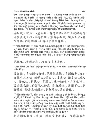 111
Phaùp Baûo Ñaøn Kinh
tònh, vaïn phaùp tuøng töï taùnh sanh. Tö löông nhaát thieát aù c söï,
töùc sanh aùc haïnh; tö löông nhaát thieát thieän söï, töùc sanh thieän
haïnh. Nhö thò chö phaùp taïi töï taùnh trung. Nhö thieân thöôøng thanh,
nhaät nguyeät thöôøng minh, vi phuø vaân caùi phuù, thöôïng minh, haï
aùm. Hoát ngoä phong xuy vaân taùn, thöôïng haï caâu minh, vaïn töôïng
giai hieän . Theá nhaân taùn h thöôøng phuø du nhö bæ thieân vaân.

善知識。智如日，
慧如月。智慧常明，
於外著境被妄念
浮雲蓋覆自性，
不得明朗。若遇善知識，
聞真正法，
自
除迷妄，
內外明徹，
於自性中萬法皆現。
“Thieän tri thöùc! Trí nhö nhaät, tueä nhö nguyeät. Trí tueä thöôøng minh,
ö ngoaïi tröôùc caûnh bò voïng nieäm phuø vaân caùi phuù töï taùnh, baát
ñaéc minh laõng. Nhöôïc ngoä thieän tri thöù c, vaên chaân chaùnh phaùp,
töï tröø meâ voïng, noä i ngoaïi minh trieät, ö töï taùnh trung vaïn phaùp giai
hieän.

見性之人亦復如是。此名清淨法身佛。
“Kieán taùnh chi nhaân dieä c phuïc nhö thò. Thöû danh Thanh tònh Phaùp
thaân Phaä t.

善知識。自心歸依自性，
是歸依真佛。自歸依者，
除卻
自性中不善心，
嫉妒心，
諂曲心，
吾我心，
誑妄心，
輕人
心，
慢他心，
邪見心，
貢高心，
及一切時中不善之行。
常自見己過，
不說他人好惡，
是自歸依。常須下心，
普
行恭敬，
即是見性通達，
更無滯礙，
是自歸依。
“Thieän tri thöùc! Töï taâm quy y töï taùnh, thò quy y chaân Phaät. Töï quy
y giaû , tröø khöôù c töï taùnh trung baát thieän taâm, taät ñoá taâm, sieåm
khuùc taâm, ngoâ ngaõ taâm, cuoáng voïng taâm, khinh nhaân taâm, maïn
tha taâm, taø kieán taâm, coáng cao taâm, caäp nhaát thieát thôøi trung baát
thieän chi haïnh. Thöôøng töï kieán kyû quaù, baát thuyeát tha nhaân haûo
aùc, thò töï quy y. Thöôøng tu haù taâm, phoå haønh cung kính, töùc thò
kieán taùnh thoâng ñaït, caùnh voâ treä ngaïi, thò töï quy y.

何名圓滿報身。譬如一燈能除千年闇，
一智能滅萬年

 
