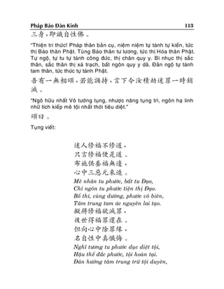 Phaùp Baûo Ñaøn Kinh

113

三身，
即識自性佛。
“Thieän tri thöù c! Phaùp thaân baûn cuï , nieäm nieäm töï taùnh töï kieán, töùc
thò Baùo thaân Phaät. Tuøng Baùo thaân tö löông, töù c thò Hoùa thaân Phaät.
Töï ngoä, töï tu töï taùnh coâng ñöùc, thò chaân quy y. Bì nhuïc thò saé c
thaân, saéc thaân thò xaù traïch, baát ngoân quy y daõ. Ñaûn ngoä töï taùnh
tam thaân, töùc thöùc töï taùnh Phaät.

吾有一無相頌，
若能誦持，
言下令汝積劫迷罪一時銷
滅。
“Ngoâ höõu nhaát Voâ töôùng tuïng, nhöôïc naêng tuïng trì, ngoân haï linh
nhöõ tích kieáp meâ toäi nhaát thôøi tieâu dieät.”

頌曰。
Tuïng vieát:

迷人修福不修道，
只言修福便是道。
布施供養福無邊 ，
心中三惡元來造。
Meâ nhaân tu phöôùc, baát tu Ñaïo,
Chæ ngoân tu phöôùc tieän thò Ñaïo.
Boá thí, cuøng döôøng, phöôùc voâ bieân,
Taâm trung tam aùc nguyeân lai taïo.

擬將修福欲滅罪，
後世得福罪還在。
但向心中除罪緣 ，
名自性中真懺悔。
Nghó töông tu phöôùc duïc dieät toäi,
Haäu theá ñaéc phöôùc, toäi hoaøn taïi.
Ñaûn höôùng taâm trung tröø toäi duyeân,

 