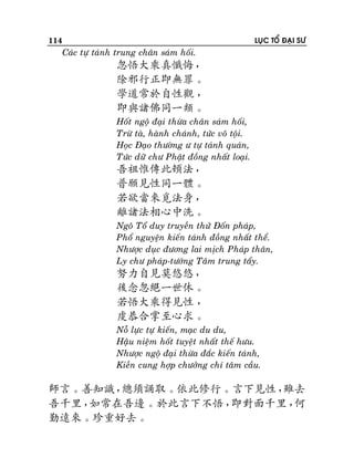 114

LUÏC TOÅ ÑAÏI SÖ

Caùc töï taùnh trung chaân saùm hoái.

忽悟大乘真懺悔，
除邪行正即無罪。
學道常於自性觀 ，
即與諸佛同一類。
Hoát ngoä ñaïi thöøa chaân saùm hoái,
Tröø taø, haønh chaùnh, töùc voâ toäi.
Hoïc Ñaïo thöôøng ö töï taùnh quaùn,
Töùc döõ chö Phaät ñoàng nhaát loaïi.

吾祖惟傳此頓法，
普願見性同一體。
若欲當來覓法身，
離諸法相心中洗。
Ngoâ Toå duy truyeàn thöû Ñoán phaùp,
Phoå nguyeän kieán taùnh ñoàng nhaát theå.
Nhöôïc duïc ñöông lai mòch Phaùp thaân,
Ly chö phaùp-töôùng Taâm trung taåy.

努力自見莫悠悠，
後念忽絕一世休。
若悟大乘得見性 ，
虔恭合掌至心求。
Noã löïc töï kieán, maïc du du,
Haäu nieäm hoát tuyeät nhaát theá höu.
Nhöôïc ngoä ñaïi thöøa ñaéc kieán taùnh,
Kieàn cung hôïp chöôûng chí taâm caàu.

師言。善知識，
總須誦取。依此修行。言下見性，
雖去
吾千里，
如常在吾邊。於此言下不悟，
即對面千里，
何
勤遠來。珍重好去。

 