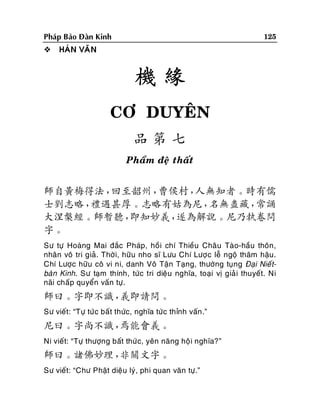 125

Phaùp Baûo Ñaøn Kinh


HAÙN VAÊN

機緣
CÔ DUYEÂN
品第七
Phaåm ñeä thaát

師自黃梅得法，
回至韶州，
曹侯村，
人無知者。時有儒
士劉志略，
禮遇甚厚。志略有姑為尼，
名無盡藏，
常誦
大涅槃經。師暫聽，
即知妙義，
遂為解說。尼乃執卷問
字。
Sö töï Hoaøng Mai ñaéc Phaùp, hoà i chí Thieàu Chaâu Taøo-haàu thoân,
nhaân voâ tri giaû. Thôøi, höõu nho só Löu Chí Löôï c leã ngoä thaâm haäu.
Chí Löôïc höõu coâ vi ni, danh Voâ Taän Taïng, thöôøng tuïng Ñaïi Nieá tbaøn Kinh. Sö taïm thính, töùc tri dieäu nghóa, toaïi vò giaû i thuyeát. Ni
naõi chaáp quyeån vaán töï.

師曰。字即不識，
義即請問。
Sö vieát: “Töï töùc baát thöùc, nghóa töùc thænh vaán .”

尼曰。字尚不識，
焉能會義。
Ni vieát: “Töï thöôïng baát thöù c, yeân naêng hoä i nghóa?”

師曰。諸佛妙理，
非關文字。
Sö vieát: “Chö Phaät dieäu lyù, phi quan vaên töï.”

 