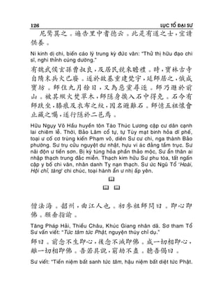 126

LUÏC TOÅ ÑAÏI SÖ

尼驚異之。遍告里中耆德云。此是有道之士，
宜請
供養。
Ni kinh dò chi, bieán caùo lyù trung kyø ñöù c vaân: “Thöû thò höõu ñaïo chi
só, nghi thænh cuùng döôøng.”

有魏武侯玄孫曹叔良，
及居民競來瞻禮。時，
寶林古寺
自隋末兵火已廢。遂於故基重建梵宇，
延師居之，
俄成
寶坊。師住九月餘日，
又為惡黨尋逐。師乃遯於前
山。被其縱火焚草木，
師隱身挨入石中得免。石今有
師趺坐，
膝痕及衣布之紋，
因名避難石。師憶五祖懷會
止藏之囑，
遂行隱於二邑焉。
Höõu Nguïy Voõ Haàu huyeàn toân Taøo Thuùc Löông caäp cö daân caïnh
lai chieâm leã. Thôø i, Baûo Laâm coå töï, töï Tuøy maït binh hoûa dó pheá,
toaïi ö coá cô truøng kieán Phaïm voõ, dieân Sö cö chi, nga thaønh Baûo
phöôøng. Sö truï cöûu nguyeät dö nhaät, höïu vi aù c ñaûng taàm truï c. Sö
naõi ñoän ö tieàn sôn. Bò kyø tuùng hoûa phaàn thaûo moäc, Sö aån thaân ai
nhaäp thaïch trung ñaé c mieãn. Thaïch kim höõu Sö phu toøa, taát ngaán
caäp y boá chi vaên, nhaân danh Tî naïn thaïch. Sö öùc Nguõ Toå ‘Hoaøi,
Hoäi chæ, taøng’ chi chuù c, toaï i haønh aån ö nhò aáp yeân .

 

僧法海。韶州，
曲江人也。初參祖師問曰。即心即
佛。願垂指諭。
Taêng Phaùp Haûi, Thieàu Chaâu, Khuùc Giang nhaân daõ. Sô tham Toå
Sö vaán vieát: “Töùc taâm töùc Phaä t, nguyeän thuøy chæ duï.”

師曰。前念不生即心，
後念不滅即佛。成一切相即心，
離一切相即佛。吾若具說，
窮劫不盡。聽吾偈曰。
Sö vieát: “Tieàn nieäm baát sanh töùc taâm, haäu nieäm baát dieät töùc Phaät.

 