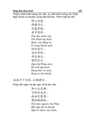 127
Phaùp Baûo Ñaøn Kinh
Thaønh nhaát thieát töôùng töùc taâm, ly nhaát thieát töôùng töùc Phaä t.
Ngoâ nhöôïc cuï thuyeát, cuøng kieáp baát taän. Thính ngoâ keä vieát:

即心名慧。
即佛乃定。
定慧等持，
意中清淨。
Töùc taâm danh tueä,
Töùc Phaät naõi ñònh.
Ñònh, tueä ñaúng trì,
YÙ trung thanh tònh.

悟此法門，
由汝習性。
用本無生，
雙修是正。
Ngoä thöû Phaùp moân,
Do nhöõ taäp taùnh.
Duïng baûn voâ sanh,
Song tu thò chaùnh.

法海言下大悟，
以偈讚曰。
Phaùp Haû i ngoân haï ñaï i ngoä, dó keä taùn vieát:

即心元是佛，
不悟而自屈。
我知定慧因，
雙修離諸物。
Töùc taâm nguyeân thò Phaät,
Baát ngoä nhi töï khuaát.
Ngaõ tri ñònh, tueä nhaân,

 