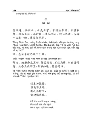 128

LUÏC TOÅ ÑAÏI SÖ

Song tu ly chö vaät.

 

僧法達。洪州人。七歲出家。常誦法華經。來禮祖
師。頭不至地。祖訶曰。禮不投地。何如不禮。汝心
中必有一物。蘊習何事耶。
Taêng Phaùp Ñaït, Hoàng Chaâu nhaân, thaát tueá xuaát gia, thöôøng tuïng
Phaùp Hoa Kinh. Lai leã Toå Sö, ñaàu baát chí ñòa. Toå ha vieát: “Leã baá t
ñaàu ñòa, haø nhö baát leã. Nhöõ taâm trung taát höõu nhaát vaät, uaån taäp
haø söï da?”

曰。念法華經已及三千部。
Vieát: “Nieäm Phaùp Hoa Kinh dó caäp tam thieân boä.”

師曰。汝若念至萬部，
得其經意，
不以為勝，
則與吾偕
行。汝今負此事業，
都不知過。聽吾偈曰。
Toå vieát: “Nhöõ nhöôï c nieäm chi vaïn boä, ñaéc kyø kinh yù, baát dó vi
thaéng, taéc döõ ngoâ giai haønh. Nhöõ kim phuï thöû söï nghieäp , ñoâ baát
tri quaù. Thính ngoâ keä vieát:

禮本折慢幢，
頭奚不至地。
有我罪即生，
亡功福無比。
Leã baûn chieát maïn traøng,
Ñaàu heà baát chí ñòa?
Höõu ngaõ, toäi töùc sanh.

 