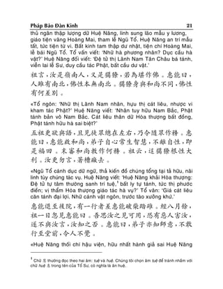 21
Phaùp Baûo Ñaøn Kinh
thuû ngaân thaäp löôïng döõ Hueä Naêng, linh sung laõo maãu y löông,
giaùo tieän vaõng Hoaøng Mai, tham leã Nguõ Toå. Hueä Naêng an trí maãu
taát, töùc tieän töø vi. Baát kinh tam thaäp dö nhaät, tieän chí Hoaøng Mai,
leã baù i Nguõ Toå. Toå vaán vieát: ‘Nhöõ haø phöông nhaân? Duïc caàu haø
vaät?’ Hueä Naêng ñoái vieá t: ‘Ñeä töû thò Laõnh Nam Taân Chaâu baù taùnh,
vieãn lai leã Sö, duy caàu taùc Phaä t, baát caàu dö vaät .’

祖言，
汝是嶺南人，
又是獦獠，
若為堪作佛。惠能曰，
人雖有南北，
佛性本無南北。獦獠身與和尚不同，
佛性
有何差別。
«Toå ngoân: ‘Nhöõ thò Laõnh Nam nhaân, höïu thò caùt lieâu, nhöôï c vi
kham taù c Phaä t?’ Hueä Naêng vieát: ‘Nhaân tuy höõu Nam Baé c, Phaät
taùnh baûn voâ Nam Baéc. Caùt lieâu thaân döõ Hoøa thöôïng baát ñoàng,
Phaät taùnh höõu haø sai bieät?’

五祖更欲與語，
且見徒眾總在左右，
乃令隨眾作務。惠
能曰，
惠能啟和尚，
弟子自心常生智慧，
不離自性，
即
是福田。末審和尚教作何務。祖云，
這獦獠根性大
利。汝更勿言，
著槽廠去。
«Nguõ Toå caùnh duïc döõ ngöõ, thaû kieán ñoà chuùng toång taïi taû höõu, naõi
linh tuøy chuùng taùc vuï. Hueä Naêng vieát: ‘Hueä Naêng khaûi Hoøa thöôïng:
Ñeä töû töï taâm thöôøng sanh trí tueä ,1 baát ly töï taùn h, töù c thò phöôù c
ñieàn; vò thaåm Hoøa thöôïng giaùo taùc haø vuï? ’ Toå vaân: ‘Giaù caùt lieâu
caên taùnh ñaï i lôï i. Nhöõ caùnh vaät ngoân, tröôù c taøo xöôûng khöù.’

惠能退至後院，
有一行者差惠能破柴踏碓。經八月餘，
祖一日忽見惠能曰。吾思汝之見可用，
恐有惡人害汝，
遂不與汝言，
汝知之否。惠能曰，
弟子亦知師意，
不敢
行至堂前，
令人不覺。
«Hueä Naêng thoái chí haäu vieän, höõu nhaát haønh giaû sai Hueä Naêng
1

Chöõ 慧 thöôøn g ñoïc theo hai aâm: tueä vaø hueä. Chuùn g toâi choïn aâm tueä ñeå traùnh nhaàm vôùi
chöõ hueä 惠 trong teân cuûa Toå Sö, coù nghóa laø aân hueä.

 