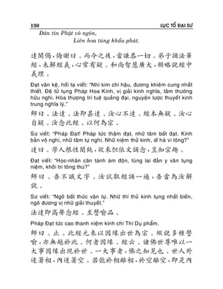 130

LUÏC TOÅ ÑAÏI SÖ

Ñaûn tín Phaät voâ ngoân,
Lieân hoa tuøng khaåu phaùt.

達聞偈，
悔謝曰。而今之後，
當謙恭一切。弟子誦法華
經，
未解經義，
心常有疑。和尚智慧廣大，
願略說經中
義理。
Ñaït vaên keä, hoái taï vieát: “Nhi kim chi haäu, ñöông khieâm cung nhaát
thieát. Ñeä töû tuïng Phaùp Hoa Kinh, vò giaû i kinh nghóa, taâm thöôøng
höõu nghi. Hoøa thöôïng trí tueä quaûng ñaïi, nguyeän löôïc thuyeá t kinh
trung nghóa lyù.”

師曰。法達。法即甚達。汝心不達。經本無疑。汝心
自疑。汝念此經。以何為宗。
Sö vieá t: “Phaùp Ñaï t! Phaùp töùc thaäm ñaït, nhöõ taâ m baát ñaït. Kinh
baûn voâ nghi, nhöõ taâm töï nghi. Nhöõ nieäm thöû kinh, dó haø vi toâng?”

達曰。學人根性闇鈍，
從來但依文誦念，
豈知宗趣。
Ñaït vieát: “Hoïc-nhaân caên taùnh aùm ñoän, tuøng lai ñaûn y vaên tuïng
nieäm, khôû i tri toâng thuù?”

師曰。吾不識文字。汝試取經誦一遍，
吾當為汝解
說。
Sö vieát: “Ngoâ baát thöù c vaên töï . Nhöõ thí thuû kinh tuïng nhaát bieán,
ngoâ ñöông vò nhöõ giaû i thuyeát.”

法達即高聲念經。至譬喻品。
Phaùp Ñaït töùc cao thanh nieäm kinh chí Thí Duï phaåm.

師曰。止。此經元來以因緣出世為宗。縱說多種譬
喻，
亦無越於此。何者因緣。經云。諸佛世尊唯以一
大事因緣出現於世。一大事者，
佛之知見也。世人外
迷著相，
內迷著空。若能於相離相，
於空離空，
即是內

 