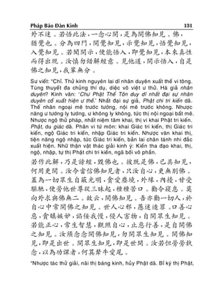 Phaùp Baûo Ñaøn Kinh

131

外不迷。若悟此法，
一念心開，
是為開佛知見。佛，
猶覺也。分為四門，
開覺知見，
示覺知見，
悟覺知見，
入覺知見。若聞開示，
便能悟入，
即覺知見，
本來真性
而得出現。汝慎勿錯解經意。見他道，
開示悟入，
自是
佛之知見，
我輩無分。
Sö vieát: “Chæ. Thöû kinh nguyeân lai dó nhaân duyeân xuaát theá vi toâng.
Tuùng thuyeát ña chuûng thí duï, dieäc voâ vieä t ö thöû. Haø giaû nhaân
duyeân? Kinh vaân: ‘Chö Phaä t Theá Toân duy dó nhaát ñaïi söï nhaân
duyeân coá xuaá t hieän ö theá.’ Nhaát ñaï i söï giaû, Phaä t chi tri kieán daõ.
Theá nhaân ngoaïi meâ tröôùc töôùng, noäi meâ tröôù c khoâng. Nhöôï c
naêng ö töôùng ly töôùng, ö khoâng ly khoâng, töù c thò noäi ngoaïi baát meâ.
Nhöôïc ngoä thöû phaùp, nhaát nieäm taâm khai, thò vi khai Phaät tri kieán .
Phaä t, du giaùc daõ. Phaân vi töù moân: khai Giaù c tri kieán , thò Giaù c tri
kieán , ngoä Giaùc tri kieán, nhaäp Giaùc tri kieán. Nhöôïc vaên khai thò,
tieän naêng ngoä nhaäp, töù c Giaùc tri kieán, baûn lai chaân taùnh nhi ñaé c
xuaát hieän . Nhöõ thaän vaät thaùc giaû i kinh yù: Kieán tha ñaïo khai, thò,
ngoä, nhaäp, töï thò Phaä t chi tri kieán, ngaõ boái voâ phaàn.

若作此解，
乃是謗經，
毀佛也。彼既是佛，
已具知見，
何用更開。汝今當信佛知見者，
只汝自心，
更無別佛。
蓋為一切眾生自蔽光明，
貪愛塵境，
外緣，
內擾，
甘受
驅馳，
便勞他世尊從三昧起，
種種苦口。勸令寢息。莫
向外求與佛無二。故云，
開佛知見。吾亦勸一切人，
於
自心中常開佛之知見。世人心邪，
愚迷造罪。
口善心
惡，
貪瞋嫉妒，
諂佞我慢，
侵人害物，
自開眾生知見。
若能正心，
常生智慧，
觀照自心，
止惡行善，
是自開佛
之知見。汝須念念開佛知見，
勿開眾生知見。開佛知
見，
即是出世。開眾生知見，
即是世間。汝若但勞勞執
念，
以為功課者，
何異犛牛愛尾。
“Nhöôïc taù c thöû giaû i, naõi thò baùng kinh, huû y Phaä t daõ. Bæ kyù thò Phaät,

 