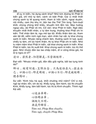 132

LUÏC TOÅ ÑAÏI SÖ

dó cuï tri kieán, haø duïng caùnh khai? Nhöõ kim ñöông tín Phaät tri
kieán giaû, chæ nhöõ töï taâm, caùnh voâ bieät Phaät. Caùi vò nhaát thieát
chuùng sanh töï teá quang minh, tham aù i traàn caû nh, ngoaïi duyeân,
noäi nhieãu, cam thoï khu trì, tieän lao tha Theá Toân tuøng Tam-muoäi
khôûi, chuûng chuûn g khoå khaåu, khuyeán linh taåm töùc. Maï c höôùng
ngoaïi caàu, döõ Phaät voâ nhò. Coá vaân: khai Phaä t tri kieán. Ngoâ dieäc
khuyeán nhaát thieát nhaân, ö töï taâm trung, thöôøng khai Phaät chi tri
kieán . Theá nhaân taâm taø, ngu meâ taïo toäi. Khaåu thieän taâm aù c, tham
saân taä t ñoá, sieåm nònh ngaõ maïn, xaâm nhaân haï i vaät, töï khai chuùng
sanh tri kieán . Nhöôïc naên g chaùnh taâm, thöôøng sanh trí tueä, quaùn
chieáu töï taâm, chæ aù c haønh thieän, thò töï khai Phaät chi tri kieán . Nhöõ
tu nieäm nieäm khai Phaät tri kieán, vaät khai chuùng sanh tri kieán . Khai
Phaät tri kieán , töùc thò xuaát theá. Khai chuùng sanh tri kieán, töù c thò theá
gian. Nhöõ nhöôï c ñaûn lao lao chaáp nieäm, dó vi coâng khoùa giaû, haø
dò ly ngöu aùi vó?”

達曰。若然者，
但得解義，
不勞誦經耶。
Ñaït vieát: “Nhöôïc nhieân giaû, ñaûn ñaéc giaûi nghóa, baát lao tuïng kinh
da?”

師曰。經有何過，
豈障汝念。只為迷悟在人，
損益由
己。口誦心行，
即是轉經。口誦心不行，
即是被經轉。
聽吾偈曰。
Sö vieá t: “Kinh höõu haø quaù, khôû i chöôùng nhöõ nieäm? Chæ vò meâ,
ngoä taïi nhaân; toån, ích do kyû. Khaåu tuïng, taâm haøn h, töùc thò chuyeån
Kinh, Khaåu tuïng, taâm baát haønh, töùc thò bò Kinh chuyeån. Thính ngoâ
Keä vieát:

心迷法華轉，
心悟轉法華。
誦經久不明，
與義作讎家。
Taâm meâ, Phaùp Hoa chuyeån;
Taâm ngoä, chuyeån Phaùp Hoa.

 