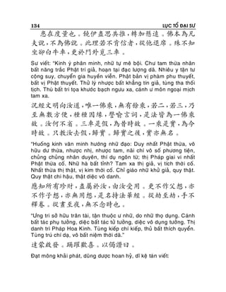 134

LUÏC TOÅ ÑAÏI SÖ

患在度量也。饒伊盡思共推，
轉加懸遠。佛本為凡
夫說，
不為佛說。此理若不肯信者，
從他退席。殊不知
坐卻白牛車，
更於門外覓三車。
Sö vieát: “Kinh yù phaân minh, nhöõ töï meâ boäi. Chö tam thöø a nhaân
baát naêng traéc Phaät trí giaû, hoaïn taï i ñaï c löôïng daõ. Nhieâu y taän tö
coäng suy, chuyeån gia huyeàn vieãn. Phaä t baûn vò phaøm phu thuyeát,
baát vò Phaät thuyeát. Thöû lyù nhöôïc baá t khaúng tín giaû, tuøng tha thoá i
tòch. Thuø baát tri toïa khöôùc baï ch ngöu xa, caùnh ö moân ngoaïi mòch
tam xa.

況經文明向汝道，
唯一佛乘，
無有餘乘，
若二，
若三，
乃
至無數方便，
種種因緣，
譬喻言詞，
是法皆為一佛乘
故。汝何不省。三車是假，
為昔時故。一乘是實，
為今
時故。只教汝去假，
歸實。歸實之後，
實亦無名。
“Huoáng kinh vaên minh höôùng nhöõ ñaïo: Duy nhaát Phaät thöø a, voâ
höõu dö thöøa, nhöôï c nhò, nhöôïc tam, naõi chí voâ soá phöông tieän,
chuûng chuûng nhaân duyeân, thí duï ngoân töø; thò Phaùp giai vi nhaát
Phaät thöøa coá. Nhöõ haø baát tænh? Tam xa thò giaû, vò tích thôø i coá.
Nhaát thöø a thò thaät, vò kim thôøi coá. Chæ giaùo nhöõ khöû giaû, quy thaä t.
Quy thaät chi haäu, thaä t dieäc voâ danh.

應知所有珍財，
盡屬於汝，
由汝受用。更不作父想，
亦
不作子想，
亦無用想，
是名持法華經。從劫至劫，
手不
釋卷。從晝至夜，
無不念時也。
“Öng tri sôû höõu traân taøi, taän thuoäc ö nhöõ, do nhöõ thoï duïng. Caùnh
baát taù c phuï töôûng, dieä c baát taùc töû töôûng, dieäc voâ duïng töôûng. Thò
danh trì Phaùp Hoa Kinh. Tuøng kieáp chí kieáp, thuû baát thích quyeån.
Tuøng truù chí daï, voâ baá t nieäm thôø i daõ.”

達蒙啟發。踊躍歡喜。以偈讚曰。
Ñaït moâng khaû i phaùt, duõng döôïc hoan hyû, dó keä taù n vieát:

 