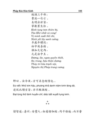 135

Phaùp Baûo Ñaøn Kinh

經誦三千部，
曹溪一句亡。
未明出世旨，
寧歇累生狂。
Kinh tuïng tam thieân boä,
Taøo Kheâ nhaát cuù vong!
Vò minh xuaát theá chæ,
Ninh yeát luõy sanh cuoàng.

羊鹿牛權設，
初中後善揚。
誰知火宅內，
元是法中王。
Döông, loäc, ngöu quyeàn thieát,
Sô, trung, haäu thieän döông.
Thuøy trí hoûa traïch noäi,
Nguyeân thò Phaùp trung vöông.

師曰。汝今後，
方可名念經僧也。
Sö vieát: Nhöõ kim haäu , phöông khaû danh nieäm kinh taêng daõ.

達從此領玄旨，
亦不輟誦經。
Ñaït tuøng thöû laõnh huyeàn chæ, dieäc baát xuyeát tuïng kinh.



僧智通，
壽州，
安豐人，
初看楞伽經，
約千餘遍，
而不會

 
