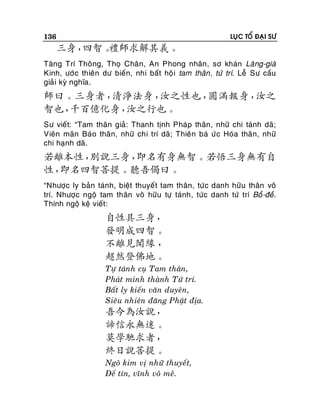 136

LUÏC TOÅ ÑAÏI SÖ

三身，
四智。
禮師求解其義。
Taêng Trí Thoâng, Thoï Chaân, An Phong nhaân, sô khaùn Laêng-giaø
Kinh, öôù c thieân dö bieán, nhi baát hoä i tam thaân , töù trí. Leã Sö caàu
giaûi kyø nghóa.

師曰。三身者，
清淨法身，
汝之性也，
圓滿報身，
汝之
智也，
千百億化身，
汝之行也。
Sö vieát: “Tam thaân giaû: Thanh tònh Phaùp thaân, nhöõ chi taùnh daõ;
Vieân maõn Baùo thaân, nhöõ chi trí daõ; Thieân baù öù c Hoùa thaân, nhöõ
chi haïnh daõ.

若離本性，
別說三身，
即名有身無智。若悟三身無有自
性，
即名四智菩提。聽吾偈曰。
“Nhöôïc ly baûn taùnh, bieät thuyeá t tam thaân, töù c danh höõu thaân voâ
trí. Nhöôïc ngoä tam thaân voâ höõu töï taùnh, töùc danh töù trí Boà -ñeà.
Thính ngoä keä vieát :

自性具三身，
發明成四智。
不離見聞緣 ，
超然登佛地。
Töï taùnh cuï Tam thaân,
Phaùt minh thaønh Töù trí.
Baát ly kieán vaên duyeân,
Sieâu nhieân ñaêng Phaät ñòa.

吾今為汝說，
諦信永無迷。
莫學馳求者，
終日說菩提。
Ngoâ kim vò nhöõ thuyeát,
Ñeá tín, vónh voâ meâ.

 