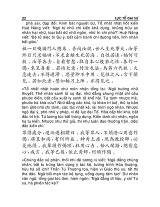 22

LUÏC TOÅ ÑAÏI SÖ

phaù saøi, ñaïp ñoái. Kinh baùt nguyeät dö, Toå nhaát nhaät hoát kieán
Hueä Naêng vieát: ‘Ngoâ tö nhöõ chi kieán khaû duïng, khuûng höõu aù c
nhaân haï i nhöõ , toaïi baát döõ nhöõ ngoân, nhöõ tri chi phuû?’ Hueä Naêng
vieá t: ‘Ñeä töû dieä c tri Sö yù, baá t caûm haønh chí ñöôøn g tieàn, linh nhaân
baát giaù c.’

祖一日喚諸門人總來。吾向汝說，
世人生死事大，
汝等
終日只求福田，
不求出離生死苦海。自性若迷，
福何可
救。汝等各去，
自看智慧，
取自本心般若之性，
各作一
偈，
來呈吾看。若悟大意，
付汝衣法，
為第六代祖。火
急速去，
不得遲滯。思量即不中用。見性之人，
言下須
見。若如此者，
譬如輪刀上陣。亦得見之。
«Toå nhaát nhaä t hoaùn chö moân nhaân toång lai: ‘Ngoâ höôùng nhöõ
thuyeát: Theá nhaân sanh töû söï ñaï i, nhöõ ñaúng chung nhaät chæ caàu
phöôùc ñieàn, baát caàu xuaát ly sanh töû khoå haûi. Töï taùnh nhöôï c meâ,
phöôùc haø khaû cöùu? Nhöõ ñaúng caùc khöù, töï khaùn trí tueä , thuû töï baûn
taâm Baù t-nhaõ chi taùnh, caùc taùc nhaát keä, lai trình ngoâ khaùn. Nhöôïc
ngoä ñaï i yù, phoù nhöõ y phaùp , vi ñeä luïc ñaï i Toå. Hoûa caáp toác khöù , baát
ñaéc trì treä. Tö löông töùc baát truùng duïng. Kieán taùn h chi nhaân, ngoân
haï tu kieán. Nhöôïc nhö thöû giaû, thí nhö luaân ñao thöôùng traän , dieäc
ñaéc kieán chi.’

眾得處分，
退而遞相謂曰。我等眾人，
不須澄心用意作
偈，
將呈和尚，
有何所益。神秀上座，
現為教授師，
必
是他得。我輩謾作偈頌，
枉用心力。餘人聞語，
總皆息
心，
咸言。我等已後，
依止秀師，
何煩作偈。
«Chuùng ñaéc xöû phaân, thoái nhi ñeä töông vò vieá t: ‘Ngaõ ñaúng chuùng
nhaân, baát tu tröøng taâm duïng yù taù c keä, töông trình Hoøa thöôïng,
höõu haø sôû ích? Thaàn Tuù Thöôïng toïa, hieän vi Giaùo thoï sö, taát thò
tha ñaé c. Ngaõ boái maïn taùc keä tuïng, uoång duïng taâ m löï c!’ Dö nhaân
vaên ngöõ, toång giai töù c taâm, haøm ngoân: ‘Ngaõ ñaúng dó haäu , y chæ Tuù
sö, haø phieàn taùc keä?’

 