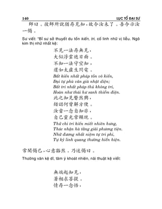 140

LUÏC TOÅ ÑAÏI SÖ

師曰。彼師所說猶存見知，
故令汝未了。吾今示汝
一偈。
Sö vieát: “Bæ sö sôû thuyeá t du toàn kieán, tri, coá linh nhöõ vò lieãu. Ngoâ
kim thò nhöõ nhaát keä:

不見一法存無見，
大似浮雲遮日面。
不知一法守空知 ，
還如太虛生閃電。
Baát kieán nhaát phaùp toàn voâ kieán,
Ñaïi töï phuø vaân giaø nhaät dieän;
Baát tri nhaát phaùp thuû khoâng tri,
Hoaøn nhö thaùi hö sanh thieåm ñieän.

此之知見瞥然興，
錯認何曾解方便。
汝當一念自知非，
自己靈光常顯現。
Thöû chi tri kieán mieát nhieân höng,
Thaùc nhaän haø taèng giaûi phöông tieän.
Nhöõ ñöông nhaát nieäm töï tri phi,
Töï kyû linh quang thöôøng hieån hieän.

常聞偈已，
心意豁然。乃述偈曰。
Thöôøng vaên keä dó, taâm yù khoaùt nhieân, naõi thuaät keä vieát:

無端起知見，
著相求菩提。
情存一念悟，

 