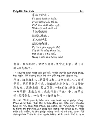 Phaùp Baûo Ñaøn Kinh

141

寧越昔時迷。
Voâ ñoan khôûi tri kieán,
Tröôùc töôùng caàu Boà-ñeà.
Tinh toàn nhaát nieäm ngoä,
Ninh vieät tích thôøi meâ.

自性覺源體，
隨照枉遷流。
不入祖師室，
茫然趣兩頭。
Töï taùnh giaùc nguyeân theå,
Tuøy chieáu uoång thieân löu.
Baát nhaäp Toå Sö thaát,
Mang nhieân thuù löôõng ñaàu!

智常一日問師曰。佛說三乘法，
又言最上乘。弟子未
解，
願為教授。
Trí Thöôøng nhaát nhaät vaán Sö vieát: “Phaät thuyeát Tam thöøa phaùp,
höïu ngoân: Toái thöôïng thöøa. Ñeä töû vò giaûi, nguyeän vò giaùo thoï.”

師曰。汝觀自本心，
莫著外法相。法無四乘，
人心自有
等差。見聞轉誦是小乘。悟法解義是中乘。依法修行
是大乘。萬法盡通，
萬法俱備，
一切不染，
離諸法相，
一無所得，
名最上乘。乘是行義，
不在口爭。汝須自
修，
莫問吾也。一切時中，
自性自如。
Sö vieát: “Nhöõ quaùn töï baûn taâm, maïc tröôùc ngoaïi phaùp töôùng.
Phaùp voâ töù thöøa, nhaân taâm töï höõu ñaúng sai. Kieán, vaên, chuyeån
tuïng thò Tieåu thöøa. Ngoä Phaùp, giaû i nghóa, thò Trung thöøa. Y Phaùp
tu haønh, thò Ñaïi thöøa.Vaïn phaùp taän thoâng, vaïn phaùp cuï bò, nhaá t
thieát baát nhieãm, ly chö phaùp töôùng, nhaá t voâ sôû ñaéc, danh Toá i
thöôïng thöøa. Thöøa thò haønh nghóa, baát taï i khaåu tranh. Nhöõ tu töï tu,

 