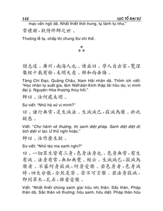 142

LUÏC TOÅ ÑAÏI SÖ

maïc vaán ngoâ daõ. Nhaát thieát thôøi trung, töï taùnh töï nhö.”

常禮謝，
執侍終師之世。
Thöôøng leã taï, chaáp thò chung Sö chi theá.



僧志道。廣州，
南海人也。請益曰。學人自出家，
覽涅
槃經十載有餘，
未明大意。願和尚垂誨。
Taêng Chí Ñaïo, Quaûng Chaâu , Nam Haû i nhaân daõ . Thænh ích vieát:
“Hoïc nhaân töï xuaát gia, laõm Nieá t-baøn Kinh thaäp taû i höõu dö, vò minh
ñaïi yù. Nguyeän Hoøa thöôïng thuø y hoái.”

師曰。汝何處未明。
Sö vieát: “Nhöõ haø xöù vò minh?”

曰。諸行無常，
是生滅法。生滅滅已，
寂滅為樂。於此
疑惑。
Vieát: “Chö haønh voâ thöôøng, thò sanh dieä t phaùp. Sanh dieä t dieä t dó,
tòch dieät vi laïc. Ö thöû nghi hoaëc.”

師曰。汝作麼生疑。
Sö vieát: “Nhöõ taù c ma sanh nghi?”

曰。一切眾生皆有二身，
色身法身也。色身無常，
有生
有滅。法身有常，
無知無覺。經云。生滅滅已，
寂滅為
樂者。不審何身寂滅，
何身受樂。若色身者，
色身滅
時，
四大分散，
全然是苦。苦不可言樂。若法身寂滅，
即同草木，
瓦石，
誰當受樂。
Vieát: “Nhaát thieát chuùng sanh giai höõu nhò thaân: Saéc thaân , Phaùp
thaân daõ. Saéc thaân voâ thöôøng: höõu sanh, höõu dieät. Phaùp thaân höõu

 
