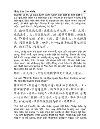 143
Phaùp Baûo Ñaøn Kinh
thöôøng: voâ tri, voâ giaùc. Kinh vaân: “Sanh dieät dieät dó, tòch dieät vi
laï c” giaû, baá t thaåm haø thaân tòch dieät? Haø thaân thoï laïc? Nhöôï c Saé c
thaân giaû, Saéc thaân dieät thôø i, töù ñaïi phaân taùn, toaøn nhieân thò khoå.
Khoå, baát khaû ngoân laï c. Nhöôï c Phaùp thaân tòch dieät, töùc ñoàng thaûo
moäc, ngoaõ thaïch, thuø y ñöông thoï laïc?

又，
法性是生滅之體，
五蘊是生滅之用。一體，
五用，
生滅是常。生，
則從體起用。滅，
則攝用歸體。若聽更
生，
即有情之類，
不斷，
不滅。若不聽更生，
則永歸寂
滅，
同於無情之物。如是，
則一切諸法被涅槃之所禁
伏，
尚不得生，
何樂之有。
“Höïu, phaùp taùnh thò sanh dieät chi theå, nguõ uaån thò sanh dieät chi
duïng. Nhaát theå, nguõ duïng, sanh dieät thò thöôøng. Sanh taéc tuøng
theå khôû i duïng, dieä t taé c nhieáp duïng quy theå. Nhöôïc thính caùnh
sanh, töù c höõu tình chi loaï i, baát ñoaïn, baát dieät. Nhöôïc baát thính
caùnh sanh, taéc vónh quy tòch dieät, ñoàng ö voâ tình chi vaä t. Nhö thò,
taéc nhaá t thieát chö phaùp bò Nieá t-baøn chi sôû caám phuïc, thöôïng baát
ñaéc sanh, haø laï c chi höõu?”

師曰。汝是釋子，
何習外道斷常邪見而議最上乘法。
Sö vieát: “Nhöõ thò Thích töû , haø taäp ngoaïi ñaïo ñoaïn thöôøng taø kieán
nhi nghò toái thöôïng thöøa phaùp?

據汝所說，
即色身外別有法身，
離生滅求於寂滅。又，
推涅槃常樂，
言有身受用。斯乃執吝生死，
耽著世樂。
汝今當知，
佛為一切迷人，
認五蘊和合為自體相，
分別
一切法為外塵相，
好生惡死，
念念遷流，
不知夢幻虛
假，
枉受輪迴，
以常樂涅槃翻為苦相，
終日馳求。
“Cöù nhöõ sôû thuyeá t, töùc saé c thaân ngoaïi bieät höõu Phaùp thaân, ly
sanh dieät, caàu ö tòch dieä t. Höïu, suy Nieá t-baøn thöôøng laïc, ngoân
höõu thaân thoï duïn g. Tö naõ i chaáp laän sanh töû, ñam tröôùc theá laïc.
Nhöõ kim ñöông tri: Phaät vò nhaát thieát meâ nhaân , nhaän nguõ uaån hoøa
hieäp vi töï theå töôùng, phaân bieät nhaá t thieá t phaùp vi ngoaïi traàn töôùng,

 
