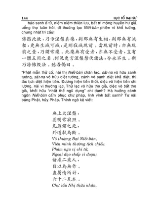 144

LUÏC TOÅ ÑAÏI SÖ

haùo sanh oá töû , nieäm nieäm thieân löu, baát tri moäng huyeãn hö giaû,
uoång thoï luaân hoài, dó thöôøng laïc Nieát-baøn phieâ n vi khoå töôùng,
chung nhaät trì caàu!

佛愍此故，
乃示涅槃真樂，
剎那無有生相，
剎那無有滅
相，
更無生滅可滅，
是則寂滅現前。當現前時，
亦無現
前之量，
乃謂常樂。此樂無有受者，
亦無不受者，
豈有
一體五用之名。
何況更言涅槃禁伏諸法，
令永不生。斯
乃謗佛毀法。聽吾偈曰。
“Phaät maãn thöû coá, naõ i thò Nieá t-baøn chaân laï c, saùt-na voâ höõu sanh
töôùng, saùt-na voâ höõu dieät töôùng, caùnh voâ sanh dieät khaû dieät, thò
taéc tòch dieät hieän tieàn. Ñöông hieän tieàn thôø i, dieäc voâ hieän tieàn chi
löôïng, naõi vò thöôøng laï c. Thöû laïc voâ höõu thoï giaû, dieä c voâ baát thoï
giaû, khôûi höõu “nhaát theå nguõ duïng” chi danh? Haø huoáng caùnh
ngoân Nieá t-baøn caám phuïc chö phaùp , linh vónh baát sanh? Tö naõ i
baùng Phaät, huûy Phaùp. Thính ngoâ keä vieát :

無上大涅槃，
圓明常寂照。
凡愚謂之死，
外道執為斷。
Voâ thöôïng Ñaïi Nieát-baøn,
Vieân minh thöôøng tòch chieáu.
Phaøm ngu vò chi töû,
Ngoaïi ñaïo chaáp vi ñoaïn;

諸求二乘人，
目以為無作。
盡屬情所計，
六十二見本。
Chö caàu Nhò thöøa nhaân,

 