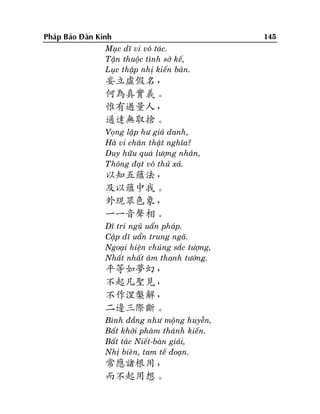 Phaùp Baûo Ñaøn Kinh
Muïc dó vi voâ taùc.
Taän thuoäc tình sôû keá,
Luïc thaäp nhò kieán baûn.

妄立虛假名，
何為真實義。
惟有過量人，
通達無取捨。
Voïng laäp hö giaû danh,
Haø vi chaân thaät nghóa?
Duy höõu quaù löôïng nhaân,
Thoâng ñaït voâ thuû xaû.

以知五蘊法，
及以蘊中我。
外現眾色象，
一一音聲相。
Dó tri nguõ uaån phaùp.
Caäp dó uaån trung ngaõ.
Ngoaïi hieän chuùng saéc töôïng,
Nhaát nhaát aâm thanh töôùng.

平等如夢幻，
不起凡聖見，
不作涅槃解，
二邊三際斷。
Bình ñaúng nhö moäng huyeãn,
Baát khôûi phaøm thaùnh kieán.
Baát taùc Nieát-baøn giaûi,
Nhò bieân, tam teá ñoaïn.

常應諸根用，
而不起用想。

145

 