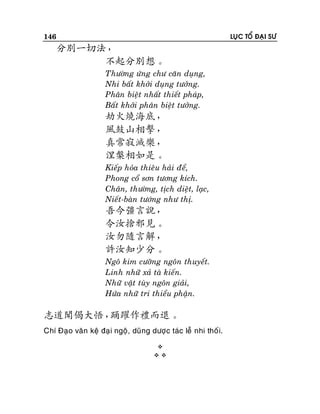 146

LUÏC TOÅ ÑAÏI SÖ

分別一切法，
不起分別想。
Thöôøng öùng chö caên duïng,
Nhi baát khôûi duïng töôûng.
Phaân bieät nhaát thieát phaùp,
Baát khôûi phaân bieät töôûng.

劫火燒海底，
風鼓山相擊，
真常寂滅樂，
涅槃相如是。
Kieáp hoûa thieâu haûi ñeå,
Phong coå sôn töông kích.
Chaân, thöôøng, tòch dieät, laïc,
Nieát-baøn töôùng nhö thò.

吾今彊言說，
令汝捨邪見。
汝勿隨言解，
許汝知少分。
Ngoâ kim cöôõng ngoân thuyeát.
Linh nhöõ xaû taø kieán.
Nhöõ vaät tuøy ngoân giaûi,
Höùa nhöõ tri thieåu phaän.

志道聞偈大悟，
踊躍作禮而退。
Chí Ñaïo vaên keä ñaï i ngoä, duõng döôïc taùc leã nhi thoá i.



 