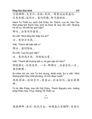 147

Phaùp Baûo Ñaøn Kinh

行思禪師，
生吉州，
安城，
劉氏。聞曹溪法席盛化，
徑來參禮，
遂問曰。當何所務，
即不落階級。
Haønh Tö Thieàn sö, sanh Caùt Chaâu, An Thaønh, Löu thò. Vaên Taøo
Kheâ phaùp tòch thaïnh hoùa, kinh lai tham leã, toaï i vaán vieát: “Ñöông
haø sôû vuï , töù c baát laï c giai caáp?”

師曰。汝曾作什麼來。
Sö vieát: “Nhöõ taèng taù c thaäp ma lai?”

曰。聖諦亦不為。
Vieát: “Thaùnh ñeá dieäc baá t vi.”

師曰。落何階級。
Sö vieát: “Laïc haø giai caáp?”

曰。聖諦尚不為。何階級之有。
Vieát: “Thaùnh ñeá thöôïng baát vi, haø giai caáp chi höõ u?”

師深器之，
令思首眾。一日，
師謂曰。汝當分化一方。
無令斷絕。
Sö thaâm khí chi, linh Tö thuû chuùng. Nhaá t nhaät, Sö vò vieát: “Nhöõ
ñöông phaân hoùa nhaá t phöông, voâ linh ñoaïn tuyeät.”

思既得法，
遂回吉州，
青原山，
弘法紹化，
諡弘濟禪
師。
Tö kyù ñaé c Phaùp, toaï i hoài Caùt Chaâu, Thanh Nguyeân sôn, hoaèng
phaùp thieäu hoùa. Thuïy Hoaèng Teá Thieàn sö.



懷讓禪師，
金州，
杜氏子也。初謁嵩山安國師，
安發之

 